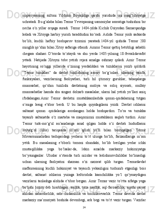 imperiyasining   sultoni   Yildirim   Boyazidga   qarshi   yurishida   uni   mag lubiyatgaʻ
uchratadi. Bu g alaba bilan Temur Yevropaning usmoniylar asoratiga tushishini bir	
ʻ
necha  o n  yillar  orqaga  suradi.  Temur   1404-yilda  Kichik  Osiyodan   Samarqandga	
ʻ
keladi  va Xitoyga harbiy yurish  taraddudini  ko radi. Aslida Temur  yirik sarkarda	
ʻ
bo lib,   kuchli   hafbiy   boshqaruv   tizimini   yaratadi.1404-yil   qishida   Temur   200	
ʻ
minglik qo shin bilan Xitoy safariga otlandi. Ammo Temur qattiq betobligi sababli	
ʻ
chegara   shahari   O trorda   to xtaydi   va   shu   yerda   1405-yilning   18-fevralidavafot	
ʻ ʻ
yetadi.   Natijada   Xitoyni   tobe   yetish   rejasi   amalga   oshmay   qoladi.   Amir   Temur
hayotining   so nggi   yillarida   o zining   yesdaliklari   va   tuzuklarini   yozib   qoldirdi	
ʻ ʻ
“Temur   tuzuklari”   da   davlat   tuzilishining   asosiy   bo g inlari,   ularning   vazifa,	
ʻ ʻ
funksiyalari,   vazirlarning   faoliyatlari,   turli   hil   ijtimoiy   guruhlar,   tabaqalarga
munosabat,   qo shin   tuzilishi   davlatning   moliya   va   soliq   siyosati,   mulkiy	
ʻ
munosabatlar   hamda shu  singari   dolzarb masalalar,  ularni  hal   yetish  yo llari   aniq	
ʻ
ifodalangan.Amir   Temur   davlatni   mustahkamlashda   qonun-qoidalarning   tutgan
o rniga   keng   e’tibor   berdi.   U   bu   haqda   quyidagilarni   yozdi:   Davlat   ishlarini	
ʻ
saltanat   qonun   -qoidalariga   asoslangan   holda   boshqardim.   To ra   va   tuzukka	
ʻ
tayanib   saltanatda   o z   martaba   va   maqomimni   mustahkam   saqlab   turdim.   Amir	
ʻ
Temur   turk-mo g ul   an’analariga   amal   qilgan   holda   o z   davlati   hududlarini	
ʻ ʻ ʻ
suyurg ol   (ulus)   tariqasida   in’om   qilish   yo li   bilan   boshqargan.   Temur	
ʻ ʻ
Movarounnahrdan   tashqaridagi   yerlarni   to rt   ulusga   bo lib,   farzandlariga   in’om	
ʻ ʻ
yetdi.   Bu   masalaning   e’tiborli   tomoni   shundaki,   bo lib   berilgan   yerlar   ichki	
ʻ
mustaqillikka   yega   bo lsalar-da,   lekin   amalda   markaziy   hokimiyatga	
ʻ
bo ysunganlar.   Uluslar   o rtasida   turli   nizolar   va   kelishmovchiliklar   bo lmasligi	
ʻ ʻ ʻ
uchun   ularning   faoliyatini   shaxsan   o zi   nazorat   qilib   turgan.   Temurdavlat	
ʻ
mafkurasining   kuchli   hokimiyat   va   tayanch   yekanligini   tushunib   etganligi   bois
davlat,   saltanat   ishlarini   yuzaga   keltirishda   kamchilikka   yo l   qo ymaydigan	
ʻ ʻ
vazirlarni  tanlashga  alohida e’tibor  bergan. Amir Temur vazir to rtta sifatga yega
ʻ
bo lishi   lozim   deb   hisoblagan:   asillik,   toza   nasllik;   aql-farosatlilik;   sipohi   raiyat	
ʻ
ahlidan   xabardorlilik;   sabr-chidamlilik   va   tinchliksevarlik.   Temur   davrida   davlat
markaziy ma’muriyati  boshida devonbegi, ark begi va to rt  vazir  turgan. Vazirlar	
ʻ
24 