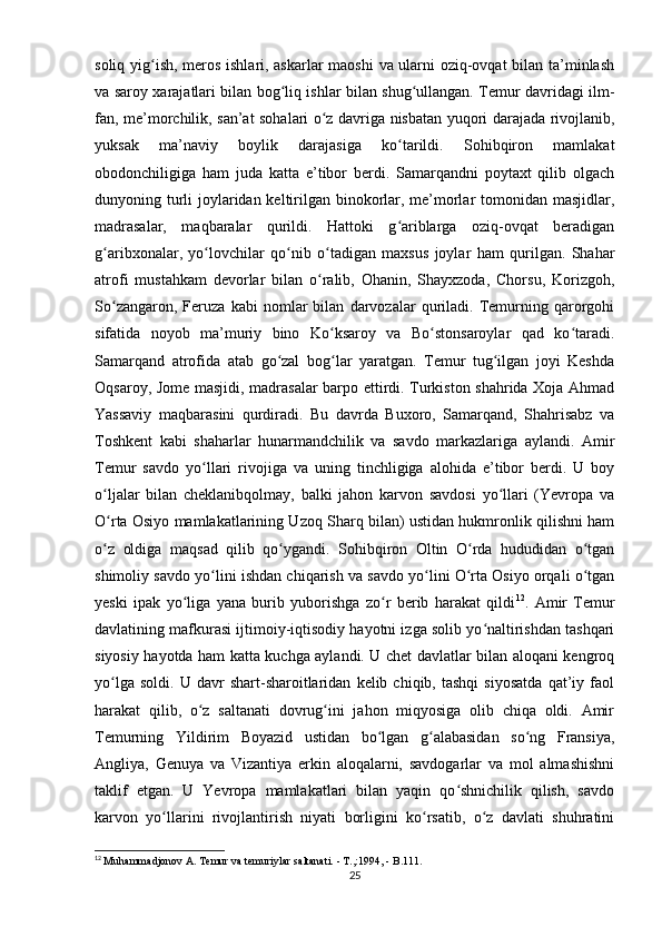 soliq yig ish, meros ishlari, askarlar maoshi va ularni oziq-ovqat bilan ta’minlashʻ
va saroy xarajatlari bilan bog liq ishlar bilan shug ullangan. Temur davridagi ilm-	
ʻ ʻ
fan, me’morchilik, san’at sohalari o z davriga nisbatan yuqori darajada rivojlanib,	
ʻ
yuksak   ma’naviy   boylik   darajasiga   ko tarildi.   Sohibqiron   mamlakat	
ʻ
obodonchiligiga   ham   juda   katta   e’tibor   berdi.   Samarqandni   poytaxt   qilib   olgach
dunyoning turli  joylaridan keltirilgan binokorlar, me’morlar  tomonidan masjidlar,
madrasalar,   maqbaralar   qurildi.   Hattoki   g ariblarga   oziq-ovqat   beradigan
ʻ
g aribxonalar,   yo lovchilar   qo nib   o tadigan   maxsus   joylar   ham   qurilgan.   Shahar	
ʻ ʻ ʻ ʻ
atrofi   mustahkam   devorlar   bilan   o ralib,   Ohanin,   Shayxzoda,   Chorsu,   Korizgoh,	
ʻ
So zangaron,   Feruza   kabi   nomlar   bilan   darvozalar   quriladi.   Temurning   qarorgohi	
ʻ
sifatida   noyob   ma’muriy   bino   Ko ksaroy   va   Bo stonsaroylar   qad   ko taradi.	
ʻ ʻ ʻ
Samarqand   atrofida   atab   go zal   bog lar   yaratgan.   Temur   tug ilgan   joyi   Keshda	
ʻ ʻ ʻ
Oqsaroy, Jome masjidi, madrasalar barpo ettirdi. Turkiston shahrida Xoja Ahmad
Yassaviy   maqbarasini   qurdiradi.   Bu   davrda   Buxoro,   Samarqand,   Shahrisabz   va
Toshkent   kabi   shaharlar   hunarmandchilik   va   savdo   markazlariga   aylandi.   Amir
Temur   savdo   yo llari   rivojiga   va   uning   tinchligiga   alohida   e’tibor   berdi.   U   boy	
ʻ
o ljalar   bilan   cheklanibqolmay,   balki   jahon   karvon   savdosi   yo llari   (Yevropa   va	
ʻ ʻ
O rta Osiyo mamlakatlarining Uzoq Sharq bilan) ustidan hukmronlik qilishni ham
ʻ
o z   oldiga   maqsad   qilib   qo ygandi.   Sohibqiron   Oltin   O rda   hududidan   o tgan
ʻ ʻ ʻ ʻ
shimoliy savdo yo lini ishdan chiqarish va savdo yo lini O rta Osiyo orqali o tgan	
ʻ ʻ ʻ ʻ
yeski   ipak   yo liga   yana   burib   yuborishga   zo r   berib   harakat   qildi	
ʻ ʻ 12
.   Amir   Temur
davlatining mafkurasi ijtimoiy-iqtisodiy hayotni izga solib yo naltirishdan tashqari	
ʻ
siyosiy hayotda ham katta kuchga aylandi. U chet davlatlar bilan aloqani kengroq
yo lga   soldi.   U  davr   shart-sharoitlaridan   kelib  chiqib,   tashqi   siyosatda   qat’iy  faol	
ʻ
harakat   qilib,   o z   saltanati   dovrug ini   jahon   miqyosiga   olib   chiqa   oldi.   Amir	
ʻ ʻ
Temurning   Yildirim   Boyazid   ustidan   bo lgan   g alabasidan   so ng   Fransiya,	
ʻ ʻ ʻ
Angliya,   Genuya   va   Vizantiya   erkin   aloqalarni,   savdogarlar   va   mol   almashishni
taklif   etgan.   U   Yevropa   mamlakatlari   bilan   yaqin   qo shnichilik   qilish,   savdo	
ʻ
karvon   yo llarini   rivojlantirish   niyati   borligini   ko rsatib,   o z   davlati   shuhratini	
ʻ ʻ ʻ
12
  Muhammadjonov A. Temur va temuriylar saltanati. - T.,:1994, - B.111.
25 