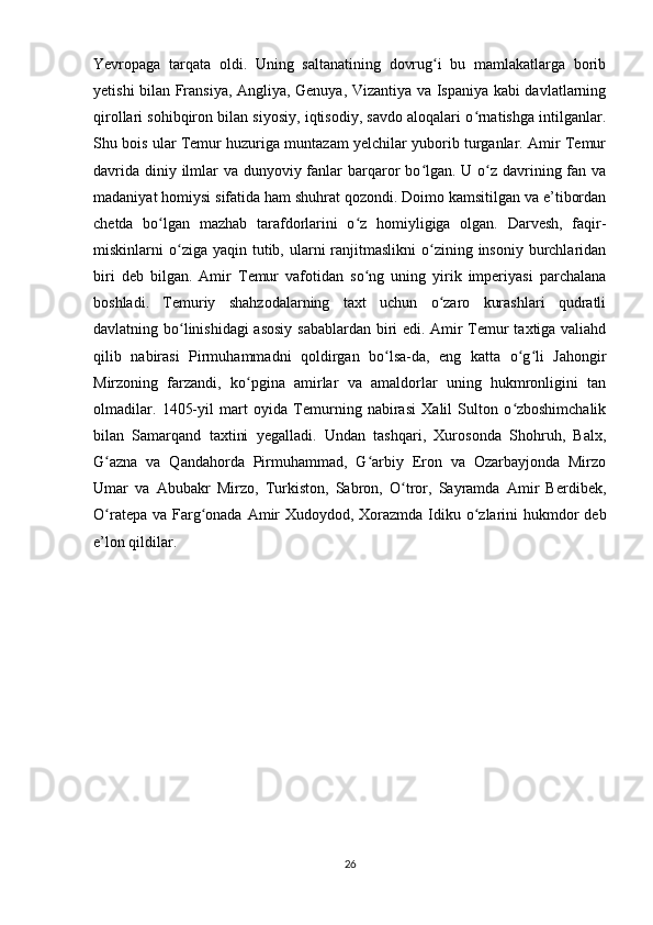 Yevropaga   tarqata   oldi.   Uning   saltanatining   dovrug i   bu   mamlakatlarga   boribʻ
yetishi bilan Fransiya, Angliya, Genuya, Vizantiya va Ispaniya kabi davlatlarning
qirollari sohibqiron bilan siyosiy, iqtisodiy, savdo aloqalari o rnatishga intilganlar.	
ʻ
Shu bois ular Temur huzuriga muntazam yelchilar yuborib turganlar. Amir Temur
davrida diniy ilmlar va dunyoviy fanlar barqaror  bo lgan. U o z davrining fan va	
ʻ ʻ
madaniyat homiysi sifatida ham shuhrat qozondi. Doimo kamsitilgan va e’tibordan
chetda   bo lgan   mazhab   tarafdorlarini   o z   homiyligiga   olgan.   Darvesh,   faqir-	
ʻ ʻ
miskinlarni  o ziga yaqin  tutib, ularni  ranjitmaslikni   o zining  insoniy  burchlaridan	
ʻ ʻ
biri   deb   bilgan.   Amir   Temur   vafotidan   so ng   uning   yirik   imperiyasi   parchalana	
ʻ
boshladi.   Temuriy   shahzodalarning   taxt   uchun   o zaro   kurashlari   qudratli	
ʻ
davlatning bo linishidagi asosiy sabablardan biri edi. Amir Temur taxtiga valiahd	
ʻ
qilib   nabirasi   Pirmuhammadni   qoldirgan   bo lsa-da,   eng   katta   o g li   Jahongir	
ʻ ʻ ʻ
Mirzoning   farzandi,   ko pgina   amirlar   va   amaldorlar   uning   hukmronligini   tan	
ʻ
olmadilar.   1405-yil   mart   oyida   Temurning   nabirasi   Xalil   Sulton   o zboshimchalik	
ʻ
bilan   Samarqand   taxtini   yegalladi.   Undan   tashqari,   Xurosonda   Shohruh,   Balx,
G azna   va   Qandahorda   Pirmuhammad,   G arbiy   Eron   va   Ozarbayjonda   Mirzo	
ʻ ʻ
Umar   va   Abubakr   Mirzo,   Turkiston,   Sabron,   O tror,   Sayramda   Amir   Berdibek,	
ʻ
O ratepa va Farg onada Amir  Xudoydod, Xorazmda Idiku o zlarini  hukmdor  deb	
ʻ ʻ ʻ
e’lon qildilar. 
26