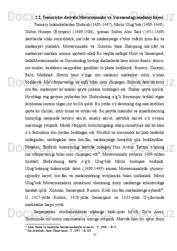 2.2. Temuriylar davrida  Movarounnahr va Xurosondagi madaniy hayot
Temuriy hukmdorlardan Shohruh (1405-1447), Mirzo Ulug bek (1409-1449),ʻ
Sulton   Husayn   (Boyqaro)   (1469-1506),   qisman   Sulton   Abu   Said   (1451-1469)
davrlarida   ichki   osoyishtalik,   ma’rifat   va   madaniyatga   e’tibor   tufayli   ilmu-fan   va
madaniyat   yuksalib,   Movarounnahr   va   Xuroson   yana   Sharqning   ma’rifat   va
madaniyat  markazi nomini qaytarib oladi.Bu vaqtda nafaqat  Hirot va Samarqand,
balkiMovarounnahr va Xurosondagi boshqa shaharlarda ham olimu-fuzalo, shoiru-
me’morlar,   bastakoru   naqqoshlar   guruhlari   to plana   boshlaydi.   Buxoro,   Xorazm,	
ʻ
Balx,   Mashhad,   Sheroz   ham   o ziga   xos   madaniy   markazlar   rolini   o ynay	
ʻ ʻ
boshlaydi.   Ma’rifatparvarligi   va   aqlli   bilan   nom   chiqargan   Shohruh   davrida   asriy
ilm-fan,   madaniyat   an’analari   qayta   jonlana   boshlagan   edi.   Shahar   qayta   qurildi.
Hirotdagi   eng   gavjum   joylardan   biri   Shohruhning   o g li   Boysunqur   tashkil   etgan	
ʻ ʻ
kitobxona nomini olgan joy bo lib qoldi. Bu yerda o z davrining eng sara kitoblari	
ʻ ʻ
qayta ko chirilar, sotib olinar va sotilar edi. Bu paytda hukmdor va amaldorlarning	
ʻ
homiyligi   natijasida   tasviriy   san’at,   amaliy   san’at,   xattotlik   san’ati   o z   rivojini	
ʻ
maromiga yetqazdi. Mirak Naqqosh boshchiligidagi sharq miniatyura san’ati ham
o z  faoliyatini  shu  yerdan boshlagan   edi. Hirotlik va  xurosonlik  ko plab badavlat	
ʻ ʻ
zodagonlar,   savdogarlar   ham   ilm-fan,   madaniyatga   homiylik   qila   boshlaydilar.
Masalan,   Shohruh   hukmronligi   davrida   zodagon   Hoji   Arslon   Tarxon   o zining	
ʻ
ma’rifatparvarligi bilan nom chiqargan edi 13
. Movarounnahr yerlarini 1409-yildan
boshlab   Shohruhning   katta   o g li   Ulug bek   Mirzo   boshqara   boshladi.	
ʻ ʻ ʻ
Ulug bekning   hukmronlik   davri   (1409-1449)   asosan   Movarounnahrda   ijtimoiy-	
ʻ
iqtisodiy   hayot,   ilm-fan   va   madaniyatning   rivojlanishi   bilan   izohlanadi.   Mirzo
Ulug bek   Movarounnahrni   musulmon   olamining   ilmiy   markaziga   aylantirishga
ʻ
harakat qildi. Xususan, Samarqand, Buxoro, Kesh ilm-fan markazlariga aylandi 14
.
U   1417-yilda   Buxoro,   1420-yilda   Samarqand   va   1433-yilda   G ijduvonda	
ʻ
madrasalar barpo yetdi. 
Samarqandni   obodonlashtirish   ishlariga   bosh-qosh   bo lib,   Go ri   Amir,	
ʻ ʻ
Shohizinda me’moriy majmualarini  oxiriga yetqazdi. Marvda ham bir  qator  diniy
13
  Amir Temur va temuriylar davrida madaniyat va san’at. - T.,:1996. – B.71.
14
  Ibn Arabshoh. Amir Temur tarixi.- T.,:1992. – B.103.
27 