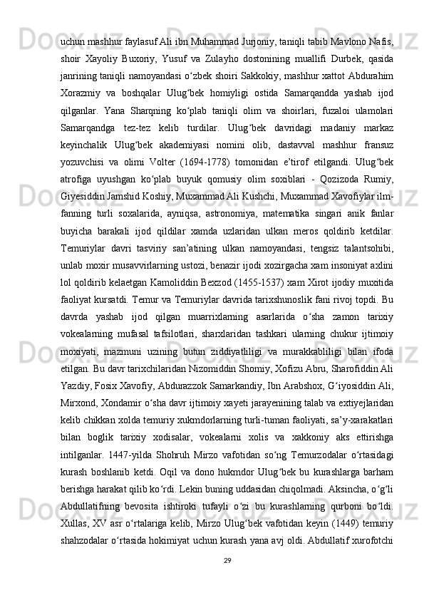 uchun mashhur faylasuf Ali ibn Muhammad Jurjoniy, taniqli tabib Mavlono Nafis,
shoir   Xayoliy   Buxoriy,   Yusuf   va   Zulayho   dostonining   muallifi   Durbek,   qasida
janrining taniqli namoyandasi o zbek shoiri Sakkokiy, mashhur xattot Abdurahimʻ
Xorazmiy   va   boshqalar   Ulug bek   homiyligi   ostida   Samarqandda   yashab   ijod
ʻ
qilganlar.   Yana   Sharqning   ko plab   taniqli   olim   va   shoirlari,   fuzaloi   ulamolari
ʻ
Samarqandga   tez-tez   kelib   turdilar.   Ulug bek   davridagi   madaniy   markaz	
ʻ
keyinchalik   Ulug bek   akademiyasi   nomini   olib,   dastavval   mashhur   fransuz	
ʻ
yozuvchisi   va   olimi   Volter   (1694-1778)   tomonidan   e’tirof   etilgandi.   Ulug bek	
ʻ
atrofiga   uyushgan   ko plab   buyuk   qomusiy   olim   soxiblari   -   Qozizoda   Rumiy,	
ʻ
Giyesiddin Jamshid Koshiy, Muxammad Ali Kushchi, Muxammad Xavofiylar ilm-
fanning   turli   soxalarida,   ayniqsa,   astronomiya,   matematika   singari   anik   fanlar
buyicha   barakali   ijod   qildilar   xamda   uzlaridan   ulkan   meros   qoldirib   ketdilar.
Temuriylar   davri   tasviriy   san’atining   ulkan   namoyandasi,   tengsiz   talantsohibi,
unlab moxir musavvirlarning ustozi, benazir ijodi xozirgacha xam insoniyat axlini
lol qoldirib kelaetgan Kamoliddin Bexzod (1455-1537) xam Xirot ijodiy muxitida
faoliyat kursatdi. Temur va Temuriylar davrida tarixshunoslik fani rivoj topdi. Bu
davrda   yashab   ijod   qilgan   muarrixlarning   asarlarida   o sha   zamon   tarixiy	
ʻ
vokealarning   mufasal   tafsilotlari,   sharxlaridan   tashkari   ularning   chukur   ijtimoiy
moxiyati,   mazmuni   uzining   butun   ziddiyatliligi   va   murakkabliligi   bilan   ifoda
etilgan. Bu davr tarixchilaridan Nizomiddin Shomiy, Xofizu Abru, Sharofiddin Ali
Yazdiy, Fosix Xavofiy, Abdurazzok Samarkandiy, Ibn Arabshox, G iyosiddin Ali,	
ʻ
Mirxond, Xondamir o sha davr ijtimoiy xayeti jarayenining talab va extiyejlaridan	
ʻ
kelib chikkan xolda temuriy xukmdorlarning turli-tuman faoliyati, sa’y-xarakatlari
bilan   boglik   tarixiy   xodisalar,   vokealarni   xolis   va   xakkoniy   aks   ettirishga
intilganlar.   1447-yilda   Shohruh   Mirzo   vafotidan   so ng   Temurzodalar   o rtasidagi	
ʻ ʻ
kurash   boshlanib   ketdi.   Oqil   va   dono   hukmdor   Ulug bek   bu   kurashlarga   barham
ʻ
berishga harakat qilib ko rdi. Lekin buning uddasidan chiqolmadi. Aksincha, o g li	
ʻ ʻ ʻ
Abdullatifning   bevosita   ishtiroki   tufayli   o zi   bu   kurashlarning   qurboni   bo ldi.	
ʻ ʻ
Xullas, XV  asr  o rtalariga kelib, Mirzo Ulug bek vafotidan keyin  (1449)  temuriy	
ʻ ʻ
shahzodalar o rtasida hokimiyat uchun kurash yana avj oldi. Abdullatif xurofotchi	
ʻ
29