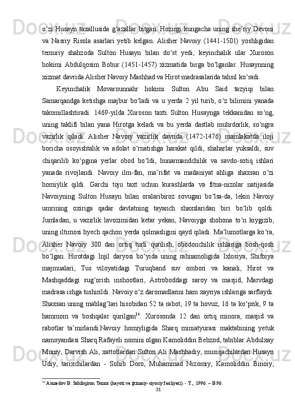 o zi   Husayn   taxallusida   g azallar   bitgan.   Hozirgi   kungacha   uning   she’riy   Devoniʻ ʻ
va   Nasriy   Risola   asarlari   yetib   kelgan.   Alisher   Navoiy   (1441-1501)   yoshligidan
temuriy   shahzoda   Sulton   Husayn   bilan   do st   yedi,   keyinchalik   ular   Xuroson	
ʻ
hokimi   Abdulqosim   Bobur   (1451-1457)   xizmatida   birga   bo lganlar.   Husaynning	
ʻ
xizmat davrida Alisher Navoiy Mashhad va Hirot madrasalarida tahsil ko radi. 	
ʻ
Keyinchalik   Movarounnahr   hokimi   Sulton   Abu   Said   tazyiqi   bilan
Samarqandga   ketishga   majbur   bo ladi   va  u   yerda  2   yil   turib,   o z  bilimini   yanada	
ʻ ʻ
takomillashtiradi.   1469-yilda   Xuroson   taxti   Sulton   Husaynga   tekkanidan   so ng,	
ʻ
uning   taklifi   bilan   yana   Hirotga   keladi   va   bu   yerda   dastlab   muhrdorlik,   so ngra
ʻ
vazirlik   qiladi.   Alisher   Navoiy   vazirlik   davrida   (1472-1476)   mamlakatda   iloji
boricha   osoyishtalik   va   adolat   o rnatishga   harakat   qildi,   shaharlar   yuksaldi,   suv	
ʻ
chiqarilib   ko pgina   yerlar   obod   bo ldi,   hunarmandchilik   va   savdo-sotiq   ishlari	
ʻ ʻ
yanada   rivojlandi.   Navoiy   ilm-fan,   ma’rifat   va   madaniyat   ahliga   shaxsan   o zi	
ʻ
homiylik   qildi.   Garchi   toju   taxt   uchun   kurashlarda   va   fitna-nizolar   natijasida
Navoiyning   Sulton   Husayn   bilan   oralaribiroz   sovugan   bo lsa-da,   lekin   Navoiy	
ʻ
umrining   oxiriga   qadar   davlatning   tayanch   shaxslaridan   biri   bo lib   qoldi.	
ʻ
Jumladan,   u   vazirlik   lavozimidan   ketar   yekan,   Navoiyga   shohona   to n   kiygizib,
ʻ
uning iltimosi hyech qachon yerda qolmasligini qayd qiladi. Ma’lumotlarga ko ra,	
ʻ
Alisher   Navoiy   300   dan   ortiq   turli   qurilish,   obodonchilik   ishlariga   bosh-qosh
bo lgan.   Hirotdagi   Injil   daryosi   bo yida   uning   rahnamoligida   Ixlosiya,   Shifoiya	
ʻ ʻ
majmualari,   Tus   viloyatidagi   Turuqband   suv   ombori   va   kanali,   Hirot   va
Mashqaddagi   sug orish   inshootlari,   Astroboddagi   saroy   va   masjid,   Marvdagi	
ʻ
madrasa ishga tushirildi.  Navoiy o z daromadlarini ham xayriya ishlariga sarflaydi.	
ʻ
Shaxsan uning mablag lari hisobidan 52 ta rabot, 19 ta hovuz, 16 ta ko prik, 9 ta	
ʻ ʻ
hammom   va   boshqalar   qurilgan 16
.   Xurosonda   12   dan   ortiq   minora,   masjid   va
rabotlar   ta’mirlandi.Navoiy   homiyligida   Sharq   miniatyurasi   maktabining   yetuk
namoyandasi Sharq Rafayeli nomini olgan Kamoliddin Behzod, tabiblar Abdulxay
Muniy, Darvish Ali, xattotlardan Sulton Ali  Mashhadiy, musiqachilardan Husayn
Udiy,   tarixchilardan   -   Sohib   Doro,   Muhammad   Nizomiy,   Kamoliddin   Binoiy,
16
  Axmedov B. Sohibqiron Temur (hayoti va ijtimoiy-siyosiy faoliyati). - T.,   :1996. – B.96.
31 