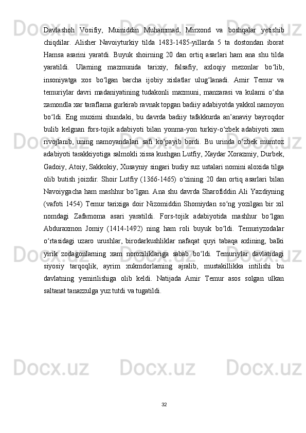 Davlashoh   Vosifiy,   Muiniddin   Muhammad,   Mirxond   va   boshqalar   yetishib
chiqdilar.   Alisher   Navoiyturkiy   tilda   1483-1485-yillarda   5   ta   dostondan   iborat
Hamsa   asarini   yaratdi.   Buyuk   shoirning   20   dan   ortiq   asarlari   ham   ana   shu   tilda
yaratildi.   Ularning   mazmunida   tarixiy,   falsafiy,   axloqiy   mezonlar   bo lib,ʻ
insoniyatga   xos   bo lgan   barcha   ijobiy   xislatlar   ulug lanadi.   Amir   Temur   va	
ʻ ʻ
temuriylar   davri   madaniyatining   tudakonli   mazmuni,   manzarasi   va   kulami   o sha	
ʻ
zamondla xar taraflama gurkirab ravnak topgan badiiy adabiyotda yakkol namoyon
bo ldi.   Eng   muximi   shundaki,   bu   davrda   badiiy   tafakkurda   an’anaviy   bayroqdor	
ʻ
bulib   kelgnan   fors-tojik   adabiyoti   bilan   yonma-yon   turkiy-o zbek   adabiyoti   xam	
ʻ
rivojlanib,   uning   namoyandalari   safi   ko payib   bordi.   Bu   urinda   o zbek   mumtoz	
ʻ ʻ
adabiyoti tarakkiyotiga salmokli xissa kushgan Lutfiy, Xaydar Xorazmiy, Durbek,
Gadoiy, Atoiy, Sakkokiy, Xusayniy singari budiy suz ustalari nomini aloxida tilga
olib   butish   joizdir.   Shoir   Lutfiy   (1366-1465)   o zining   20   dan   ortiq   asarlari   bilan	
ʻ
Navoiygacha  ham   mashhur   bo lgan.  Ana   shu  davrda  Sharofiddin  Ali   Yazdiyning	
ʻ
(vafoti   1454)   Temur   tarixiga   doir   Nizomiddin   Shomiydan   so ng   yozilgan   bir   xil	
ʻ
nomdagi   Zafarnoma   asari   yaratildi.   Fors-tojik   adabiyotida   mashhur   bo lgan	
ʻ
Abduraxmon   Jomiy   (1414-1492)   ning   ham   roli   buyuk   bo ldi.   Temuriyzodalar	
ʻ
o rtasidagi   uzaro   urushlar,   birodarkushliklar   nafaqat   quyi   tabaqa   axlining,   balki	
ʻ
yirik   zodagonlarning   xam   noroziliklariga   sabab   bo ldi.   Temuriylar   davlatidagi	
ʻ
siyosiy   tarqoqlik,   ayrim   xukmdorlarning   ajralib,   mustakillikka   intilishi   bu
davlatning   yemirilishiga   olib   keldi.   Natijada   Amir   Temur   asos   solgan   ulkan
saltanat tanazzulga yuz tutdi va tugatildi.  
32