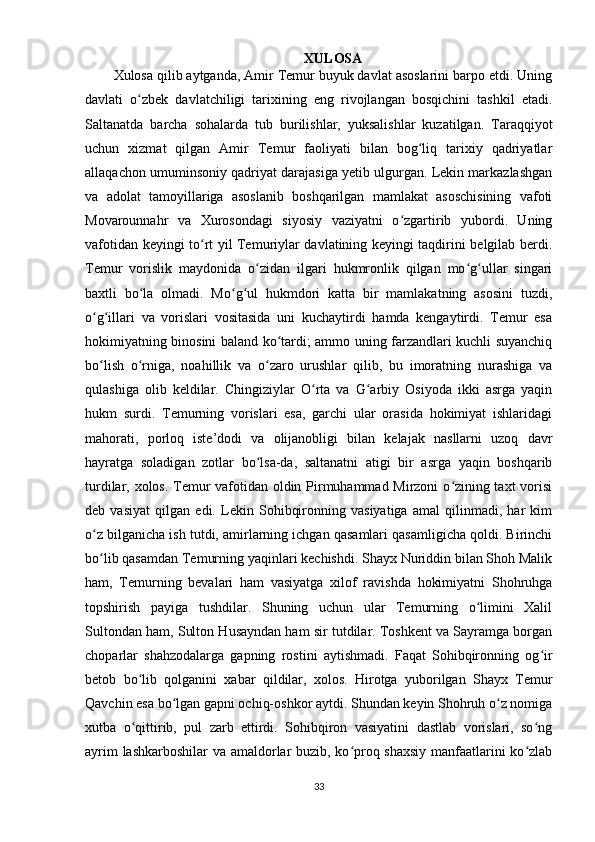 XULOSA
Xulosa qilib aytganda, Amir Temur buyuk davlat asoslarini barpo etdi. Uning
davlati   o zbek   davlatchiligi   tarixining   eng   rivojlangan   bosqichini   tashkil   etadi.ʻ
Saltanatda   barcha   sohalarda   tub   burilishlar,   yuksalishlar   kuzatilgan.   Taraqqiyot
uchun   xizmat   qilgan   Amir   Temur   faoliyati   bilan   bog liq   tarixiy   qadriyatlar	
ʻ
allaqachon umuminsoniy qadriyat darajasiga yetib ulgurgan. Lekin markazlashgan
va   adolat   tamoyillariga   asoslanib   boshqarilgan   mamlakat   asoschisining   vafoti
Movarounnahr   va   Xurosondagi   siyosiy   vaziyatni   o zgartirib   yubordi.   Uning	
ʻ
vafotidan keyingi to rt yil Temuriylar davlatining keyingi taqdirini belgilab berdi.	
ʻ
Temur   vorislik   maydonida   o zidan   ilgari   hukmronlik   qilgan   mo g ullar   singari	
ʻ ʻ ʻ
baxtli   bo la   olmadi.   Mo g ul   hukmdori   katta   bir   mamlakatning   asosini   tuzdi,	
ʻ ʻ ʻ
o g illari   va   vorislari   vositasida   uni   kuchaytirdi   hamda   kengaytirdi.   Temur   esa	
ʻ ʻ
hokimiyatning binosini baland ko tardi; ammo uning farzandlari kuchli suyanchiq	
ʻ
bo lish   o rniga,   noahillik   va   o zaro   urushlar   qilib,   bu   imoratning   nurashiga   va	
ʻ ʻ ʻ
qulashiga   olib   keldilar.   Chingiziylar   O rta   va   G arbiy   Osiyoda   ikki   asrga   yaqin	
ʻ ʻ
hukm   surdi.   Temurning   vorislari   esa,   garchi   ular   orasida   hokimiyat   ishlaridagi
mahorati,   porloq   iste’dodi   va   olijanobligi   bilan   kelajak   nasllarni   uzoq   davr
hayratga   soladigan   zotlar   bo lsa-da,   saltanatni   atigi   bir   asrga   yaqin   boshqarib	
ʻ
turdilar, xolos. Temur vafotidan oldin Pirmuhammad Mirzoni  o zining taxt vorisi	
ʻ
deb   vasiyat   qilgan   edi.   Lekin   Sohibqironning   vasiyatiga   amal   qilinmadi,   har   kim
o z bilganicha ish tutdi, amirlarning ichgan qasamlari qasamligicha qoldi. Birinchi	
ʻ
bo lib qasamdan Temurning yaqinlari kechishdi. Shayx Nuriddin bilan Shoh Malik
ʻ
ham,   Temurning   bevalari   ham   vasiyatga   xilof   ravishda   hokimiyatni   Shohruhga
topshirish   payiga   tushdilar.   Shuning   uchun   ular   Temurning   o limini   Xalil	
ʻ
Sultondan ham, Sulton Husayndan ham sir tutdilar. Toshkent va Sayramga borgan
choparlar   shahzodalarga   gapning   rostini   aytishmadi.   Faqat   Sohibqironning   og ir	
ʻ
betob   bo lib   qolganini   xabar   qildilar,   xolos.   Hirotga   yuborilgan   Shayx   Temur	
ʻ
Qavchin esa bo lgan gapni ochiq-oshkor aytdi. Shundan keyin Shohruh o z nomiga	
ʻ ʻ
xutba   o qittirib,   pul   zarb   ettirdi.   Sohibqiron   vasiyatini   dastlab   vorislari,   so ng	
ʻ ʻ
ayrim lashkarboshilar va amaldorlar buzib, ko proq shaxsiy manfaatlarini ko zlab	
ʻ ʻ
33 