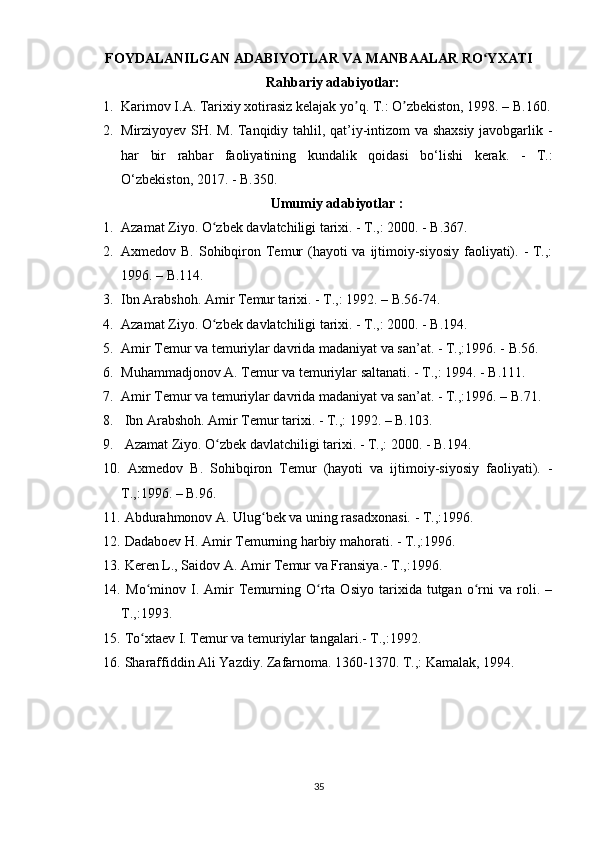 FOYDALANILGAN ADABIYOTLAR VA MANBAALAR RO YXATIʻ
Rahbariy adabiyotlar:
1. Karimov I. А . Tarixiy xotirasiz kelajak yo q. T.: O zbekiston, 1998. – B.160.	
ʼ ʼ
2. Mirziyoyev SH. M. Tanqidiy tahlil, qat’iy-intizom va shaxsiy javobgarlik -
har   bir   rahbar   faoliyatining   kundalik   qoidasi   b о ‘lishi   kerak.   -   T.:
О ‘zbekiston, 2017. - B.350.
Umumiy adabiyotlar   :
1. Azamat Ziyo. O zbek davlatchiligi tarixi. - T.,: 2000. - B.367.	
ʻ
2. Axmedov B. Sohibqiron Temur  (hayoti  va ijtimoiy-siyosiy faoliyati). - T.,:
1996. – B.114.
3. Ibn Arabshoh. Amir Temur tarixi. - T.,: 1992. – B.56-74.
4. Azamat Ziyo. O zbek davlatchiligi tarixi. - T.,: 2000. - B.194.
ʻ
5. Amir Temur va temuriylar davrida madaniyat va san’at. - T.,:1996. - B.56.
6. Muhammadjonov A. Temur va temuriylar saltanati. - T.,: 1994. - B.111.
7. Amir Temur va temuriylar davrida madaniyat va san’at. - T.,:1996. – B.71.
8.  Ibn Arabshoh. Amir Temur tarixi. - T.,: 1992. – B.103.
9.  Azamat Ziyo. O zbek davlatchiligi tarixi. - T.,: 2000. - B.194.
ʻ
10.   Axmedov   B.   Sohibqiron   Temur   (hayoti   va   ijtimoiy-siyosiy   faoliyati).   -
T.,:1996. – B.96.
11.  Abdurahmonov A. Ulug bek va uning rasadxonasi. - T.,:1996.	
ʻ
12.  Dadaboev H. Amir Temurning harbiy mahorati. - T.,:1996.
13.  Keren L., Saidov A. Amir Temur va Fransiya.- T.,:1996.
14.   Mo minov   I.   Amir   Temurning  O rta  Osiyo   tarixida  tutgan   o rni   va   roli.  –	
ʻ ʻ ʻ
T.,:1993.
15.  To xtaev I. Temur va temuriylar tangalari.- T.,:1992.
ʻ
16.  Sharaffiddin Ali Yazdiy. Zafarnoma. 1360-1370. T.,: Kamalak, 1994.
35 