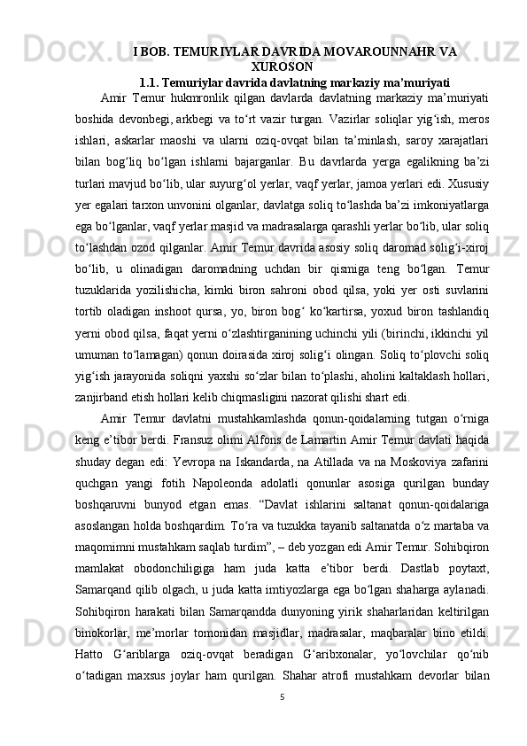 I BOB.  TEMURIYLAR DAVRIDA MOVAROUNNAHR VA
XUROSON  
1.1.  Temuriylar  davrida davlatning  markaziy ma’muriyati
Amir   Temur   hukmronlik   qilgan   davlarda   davlatning   markaziy   ma’muriyati
boshida   devonbegi,   arkbegi   va   to rt   vazir   turgan.   Vazirlar   soliqlar   yig ish,   merosʻ ʻ
ishlari,   askarlar   maoshi   va   ularni   oziq-ovqat   bilan   ta’minlash,   saroy   xarajatlari
bilan   bog liq   bo lgan   ishlarni   bajarganlar.   Bu   davrlarda   yerga   egalikning   ba’zi	
ʻ ʻ
turlari mavjud bo lib, ular suyurg ol yerlar, vaqf yerlar, jamoa yerlari edi. Xususiy	
ʻ ʻ
yer egalari tarxon unvonini olganlar, davlatga soliq to lashda ba’zi imkoniyatlarga	
ʻ
ega bo lganlar, vaqf yerlar masjid va madrasalarga qarashli yerlar bo lib, ular soliq	
ʻ ʻ
to lashdan ozod qilganlar. Amir Temur davrida asosiy soliq daromad solig i-xiroj	
ʻ ʻ
bo lib,   u   olinadigan   daromadning   uchdan   bir   qismiga   teng   bo lgan.   Temur
ʻ ʻ
tuzuklarida   yozilishicha,   kimki   biron   sahroni   obod   qilsa,   yoki   yer   osti   suvlarini
tortib   oladigan   inshoot   qursa,   yo,   biron   bog   ko kartirsa,   yoxud   biron   tashlandiq	
ʻ ʻ
yerni obod qilsa, faqat yerni o zlashtirganining uchinchi yili (birinchi, ikkinchi yil	
ʻ
umuman to lamagan) qonun doirasida xiroj solig i olingan. Soliq to plovchi soliq	
ʻ ʻ ʻ
yig ish jarayonida soliqni yaxshi so zlar bilan to plashi, aholini kaltaklash hollari,	
ʻ ʻ ʻ
zanjirband etish hollari kelib chiqmasligini nazorat qilishi shart edi. 
Amir   Temur   davlatni   mustahkamlashda   qonun-qoidalarning   tutgan   o rniga	
ʻ
keng e’tibor berdi. Fransuz olimi Alfons de Lamartin Amir Temur davlati haqida
shuday   degan   edi:   Yevropa   na   Iskandarda,   na   Atillada   va   na   Moskoviya   zafarini
quchgan   yangi   fotih   Napoleonda   adolatli   qonunlar   asosiga   qurilgan   bunday
boshqaruvni   bunyod   etgan   emas.   “Davlat   ishlarini   saltanat   qonun-qoidalariga
asoslangan holda boshqardim. To ra va tuzukka tayanib saltanatda o z martaba va	
ʻ ʻ
maqomimni mustahkam saqlab turdim”, – deb yozgan edi Amir Temur. Sohibqiron
mamlakat   obodonchiligiga   ham   juda   katta   e’tibor   berdi.   Dastlab   poytaxt,
Samarqand qilib olgach, u juda katta imtiyozlarga ega bo lgan shaharga aylanadi.	
ʻ
Sohibqiron   harakati   bilan   Samarqandda   dunyoning   yirik   shaharlaridan   keltirilgan
binokorlar,   me’morlar   tomonidan   masjidlar,   madrasalar,   maqbaralar   bino   etildi.
Hatto   G ariblarga   oziq-ovqat   beradigan   G aribxonalar,   yo lovchilar   qo nib	
ʻ ʻ ʻ ʻ
o tadigan   maxsus   joylar   ham   qurilgan.   Shahar   atrofi   mustahkam   devorlar   bilan	
ʻ
5