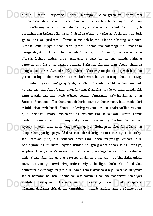 o ralib,   Ohanin,   Shayxzoda,   Chorsu,   Korizgoh,   So zangaron   va   Feruza   kabiʻ ʻ
nomlar   bilan   darvozalar   quriladi.   Temurning   qarorgohi   sifatida   noyob   ma’muriy
bino   Ko ksaroy   va   Bo stonsaroylar   ham   aynan   shu   yerda   quriladi.   Temur   noyob	
ʻ ʻ
qurilishlardan   tashqari   Samarqand   atrofida   o zining   xeshu   aqrabolariga   atab   turli	
ʻ
go zal   bog lar   qurdirardi.   Temur   ulkan   sohibqiron   sifatida   o zining   ona   yurti	
ʻ ʻ ʻ
Keshga   katta   diqqat-e’tibor   bilan   qaradi.   Yozma   manbalardagi   ma’lumotlariga
qaraganda,   Amir   Temur   Shahrisabzda   Oqsaroy,   jome’   masjid,   madrasalar   barpo
ettiradi.   Sohibqirondagi   ulug   sahovatning   yana   bir   tomoni   shunda   ediki,   u	
ʻ
bepoyon   dashtlar   bilan   qamrab   olingan   Turkiston   shahrini   ham   obodonchiligiga
keng e’tibor berdi. Jumladan, Xoja Ahmad Yassaviy  maqbarasini  qurish bilan bu
yerda   nafaqat   obodonchilik,   balki   ko chmanchi   va   o troq   aholi   orasidagi	
ʻ ʻ
munosabatni   yaxshi   yo lga   qo yish,   urug lar   o rtasida   tinchlik   saqlash   maqsadi	
ʻ ʻ ʻ ʻ
yotgani ma’lum. Amir Temur davrida yangi shaharlar, savdo va hunarmandchilik
keng   rivojlanganligini   aytib   o tmoq   lozim.   Temurning   sa’y-harakatlari   bilan	
ʻ
Buxoro, Shahrisabz, Toshkent kabi shaharlar savdo va hunarmandchilik markazlari
sifatida   rivojlanib   bordi.   Shaxsan   o zining   nazorati   ostida   savdo   yo llari   nazorat	
ʻ ʻ
qilib   borilishi   savdo   karvonlarining   xavfsizligini   ta’minladi.   Amir   Temur
davlatining mafkurasi ijtimoiy-iqtisodiy hayotni izga solib yo naltirishdan tashqari	
ʻ
siyosiy   hayotda   ham   kuch   keng   yo lga   qo ydi.   Sohibqiron   chet   davlatlar   bilan	
ʻ ʻ
aloqani keng yo lga qo ydi. U davr shart-sharoitlariga ko ra tashqi siyosatda qat’iy,	
ʻ ʻ ʻ
faol   harakat   qilib,   o z   saltanati   dovrug ini   jahon   miqyosiga   chiqara   oldi.	
ʻ ʻ
Sohibqironning   Yildirim   Boyazid   ustidan   bo lgan   g alabalaridan   so ng   Fransiya,	
ʻ ʻ ʻ
Angliya,   Genuya   va   Vizantiya   erkin   aloqalarni,   savdogarlar   va   mol   almashishni
taklif   etgan.   Shunday   qilib   u   Yevropa   davlatlari   bilan   yaqin   qo shnichilik   qilish,	
ʻ
savdo   karvon   yo llarini   rivojlantirish   niyati   borligini   ko rsatib   o z   davlati	
ʻ ʻ ʻ
shuhratini  Yevropaga  tarqata oldi.  Amir   Temur  davrida  diniy ilmlar   va  dunyoviy
fanlar   barqaror   bo lgan.   Sohibqiron   o z   davrining   fan   va   madaniyati   jonkuyari
ʻ ʻ
sifatida shuhrat qozondi. Temur taqvodor ruhoniylarga chuqur hurmat bilan qaradi.
Ularning   duolarini   oldi,   doimo   kamsitilgan   mazhab   tarafdorlarini   o z   himoyasiga	
ʻ
6