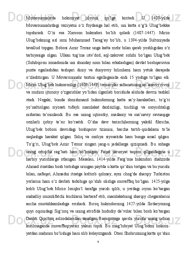 Movarounnahrda   hokimiyat   jilovini   qo lga   kiritadi.   U   1409-yildaʻ
Movarounnahrdagi   vaziyatni   o z   foydasiga   hal   etib,   uni   katta   o g li   Ulug bekka	
ʻ ʻ ʻ ʻ
topshiradi.   O zi   esa   Xuroson   hukmdori   bo lib   qoladi   (1407-1447).   Mirzo	
ʻ ʻ
Ulug bekning   asl   ismi   Muhammad   Tarag ay   bo lib,   u   1394-yilda   Sultoniyada	
ʻ ʻ ʻ
tavallud topgan. Bobosi Amir Temur unga katta mehr bilan qarab yoshligidan o z	
ʻ
tarbiyasiga   olgan.   Ulkan   tug ma   iste’dod,   aql-zakovat   sohibi   bo lgan   Ulug bek	
ʻ ʻ ʻ
(Sohibqiron xonadonida uni  shunday nom  bilan erkalashgan)  davlat  boshqaruvini
puxta   egailashdan   tashqari   diniy   va   dunyoviy   bilimlarni   ham   yetuk   darajada
o zlashtirgan.   U   Movarounnahr   taxtini   egallaganida   endi   15   yoshga   to lgan   edi.	
ʻ ʻ
Mirzo Ulug bek hukmronligi (1409-1449) temuriylar saltanatining an’anaviy rivoji	
ʻ
va muhim  ijtimoiy o zgarishlar  yo lidan ilgarilab borishida  alohida davrni tashkil	
ʻ ʻ
etadi.   Negaki,   bunda   donishmand   hukmdorning   katta   sa’y-harakatlari,   to g ri	
ʻ ʻ
yo naltirilgan   siyosati   tufayli   mamlakat   daxlsizligi,   tinchligi   va   osoyishtaligi	
ʻ
nisbatan   ta’minlandi.   Bu   esa   uning   iqtisodiy,   madaniy   va   ma’naviy   ravnaqiga
sezilarli   ijobiy   ta’sir   ko rsatdi.   O sha   davr   tarixchilarming   yakdil   fikricha,	
ʻ ʻ
Ulug bek   bobosi   davridagi   boshqaruv   tizimini,   barcha   tartib-qoidalarni   to la	
ʻ ʻ
saqlashga   harakat   qilgan.   Soliq   va   moliya   siyosatida   ham   bunga   amal   qilgan.
To g ri,   Ulug bek   Amir   Temur   singari   jang-u   jadallarga   qiziqmadi.   Bu   sohaga	
ʻ ʻ ʻ
uning   ortiqcha   rag bati   ham   bo lmagan.   Faqat   zaruriyat   taqozo   qilgandagina   u	
ʻ ʻ
harbiy   yurishlarga   otlangan.   Masalan,   1414-yilda   Farg ona   hukmdori   shahzoda	
ʻ
Ahmad itoatdan bosh tortishga uringan paytda u katta qo shin tortgan va bu yurishi
ʻ
bilan,   nafaqat,   Ahmadni   itoatga   keltirib   qolmay,   ayni   chog da   sharqiy   Turkiston	
ʻ
yerlarini   ham   o z   davlati   tarkibiga   qo shib   olishga   muvaffaq   bo lgan.   1425-yilga	
ʻ ʻ ʻ
kelib   Ulug bek   Mirzo   Issiqko l   tarafga   yurish   qilib,   u   yerdagi   isyon   ko targan	
ʻ ʻ ʻ
mahalliy muxolifatchi kuchlarni bartaraf etib, mamlakatning sharqiy chegaralarini
ancha   mustahkamlashga   erishadi.   Biroq   hukmdorning   1427-yilda   Sirdaryoning
quyi   oqimidagi   Sig noq   va   uning   atrofida   hududiy   da’volar   bilan   bosh   ko targan	
ʻ ʻ
Dashti   Qipchoq   aslzodalaridan   sanalgan   Baroqxonga   qarshi   yurishi   uning   uchun
kutilmaganda   muvaffaqiyatsiz   yakun   topdi.   Bu   mag lubiyat   Ulug bekni   hokimi-	
ʻ ʻ
yatdan mahmm bo lishiga ham olib kelayozgandi. Otasi Shohruxning katta qo shin	
ʻ ʻ
9 