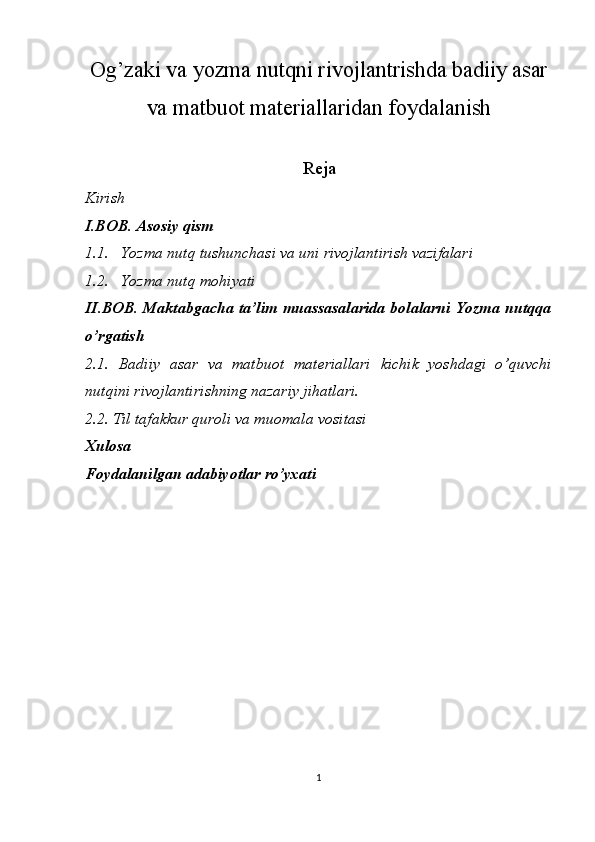 Og’zaki va yozma nutqni rivojlantrishda badiiy asar
va matbuot materiallaridan foydalanish
Reja
Kirish
I.BOB. Asosiy qism
1.1. Yozma nutq tushunchasi va uni rivojlantirish vazifalari
1.2. Yozma nutq mohiyati
II.BOB. Maktabgacha ta’lim muassasalarida bolalarni Yozma nutqqa
o’rgatish
2.1.   Badiiy   asar   va   matbuot   materiallari   kichik   yoshdagi   o’quvchi
nutqini rivojlantirishning nazariy jihatlari.
2.2. Til tafakkur quroli va muomala vositasi
Xulosa
Foydalanilgan adabiyotlar ro’yxati
    
1 