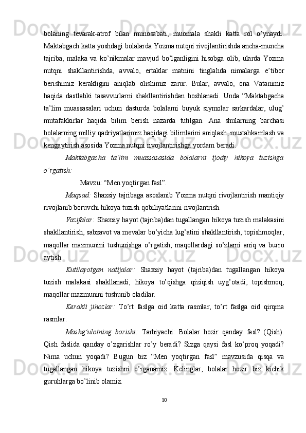 bolaning   tevarak-atrof   bilan   munosabati,   muomala   shakli   katta   rol   o’ynaydi.
Maktabgach katta yoshdagi bolalarda Yozma nutqni rivojlantirishda ancha-muncha
tajriba,   malaka   va   ko’nikmalar   mavjud   bo’lganligini   hisobga   olib,   ularda   Yozma
nutqni   shakllantirishda,   avvalo,   ertaklar   matnini   tinglahda   nimalarga   e’tibor
berishimiz   kerakligini   aniqlab   olishimiz   zarur.   Bular,   avvalo,   ona   Vatanimiz
haqida   dastlabki   tasavvurlarni   shakllantirishdan   boshlanadi.   Unda   “Maktabgacha
ta’lim   muassasalari   uchun   dasturda   bolalarni   buyuk   siymolar   sarkardalar,   ulug’
mutafakkirlar   haqida   bilim   berish   nazarda   tutilgan.   Ana   shularning   barchasi
bolalarning milliy qadriyatlarimiz haqidagi bilimlarini aniqlash, mustahkamlash va
kengaytirish asosida Yozma nutqni rivojlantirishga yordam beradi.
Maktabgacha   ta’lim   muassasasida   bolalarni   ijodiy   hikoya   tuzishga
o’rgatish:
        Mavzu: “Men yoqtirgan fasl”.
Maqsad:   Shaxsiy tajribaga asoslanib Yozma nutqni rivojlantirish mantiqiy
rivojlanib boruvchi hikoya tuzish qobiliyatlarini rivojlantrish.
Vazifalar:   Shaxsiy hayot (tajriba)dan tugallangan hikoya tuzish malakasini
shakllantirish, sabzavot va mevalar bo’yicha lug’atini shakllantirish, topishmoqlar,
maqollar   mazmunini   tushunishga   o’rgatish,   maqollardagi   so’zlarni   aniq   va   burro
aytish. 
Kutilayotgan   natijalar:   Shaxsiy   hayot   (tajriba)dan   tugallangan   hikoya
tuzish   malakasi   shakllanadi,   hikoya   to’qishga   qiziqish   uyg’otadi,   topishmoq,
maqollar mazmunini tushunib oladilar.
Kerakli   jihozlar:   To’rt   faslga   oid   katta   rasmlar,   to’rt   faslga   oid   qirqma
rasmlar.
Mashg’ulotning   borishi:   Tarbiyachi:   Bolalar   hozir   qanday   fasl?   (Qish).
Qish   faslida   qanday   o’zgarishlar   ro’y   beradi?   Sizga   qaysi   fasl   ko’proq   yoqadi?
Nima   uchun   yoqadi?   Bugun   biz   “Men   yoqtirgan   fasl”   mavzusida   qisqa   va
tugallangan   hikoya   tuzishni   o’rganamiz.   Kelinglar,   bolalar   hozir   biz   kichik
guruhlarga bo’linib olamiz.
10 