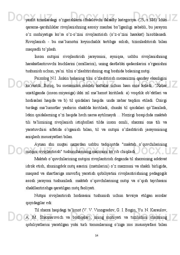yaxlit tizimlardagi o’zgarishlarni ifodalovchi falsafiy kategoriya. (25, s.386) Ichki
qarama-qarshiliklar   rivojlanishning   asosiy   manbai   bo’lganligi   sababli,   bu   jarayon
o’z   mohiyatiga   ko’ra   o’z-o’zini   rivojlantirish   (o’z-o’zini   harakat)   hisoblanadi.
Rivojlanish   -   bu   ma’lumotni   keyinchalik   tartibga   solish,   tizimlashtirish   bilan
maqsadli to’plash. 
Inson   nutqini   rivojlantirish   jarayonini,   ayniqsa,   ushbu   rivojlanishning
harakatlantiruvchi kuchlarini (omillarini), uning dastlabki qadamlarini o’rganishni
tushunish uchun, ya’ni. tilni o’zlashtirishning eng boshida bolaning nutqi.
Psixolog N.I. Jinkin bolaning tilni o’zlashtirish mexanizmi qanday ekanligini
ko’rsatdi.   Biroq,   bu   mexanizm   modeli   kattalar   uchun   ham   mos   keladi:   “Xabar
uzatilganda (inson miyasiga)  ikki  xil  ma’lumot  kiritiladi:  a)  voqelik ob’ektlari  va
hodisalari   haqida   va   b)   til   qoidalari   haqida.   unda   xabar   taqdim   etiladi.   Oxirgi
turdagi   ma’lumotlar   yashirin   shaklda   kiritiladi,   chunki   til   qoidalari   qo’llaniladi,
lekin qoidalarning o’zi haqida hech narsa aytilmaydi ... Hozirgi bosqichda maktab
tili   ta’limining   rivojlanish   istiqbollari   tilda   inson   omili,   shaxsni   ona   tili   va
yaratuvchisi   sifatida   o’rganish   bilan,   til   va   nutqni   o’zlashtirish   jarayonining
aniqlash xususiyatlari bilan.
Aynan   shu   nuqtai   nazardan   ushbu   tadqiqotda   "maktab   o’quvchilarining
nutqini rivojlantirish" tushunchasining mazmuni ko’rib chiqiladi.
Maktab o’quvchilarining nutqini rivojlantirish deganda til shaxsining adekvat
idrok etish, shuningdek nutq asarini  (matnlarini) o’z mazmuni va shakli  birligida,
maqsad   va   shartlariga   muvofiq   yaratish   qobiliyatini   rivojlantirishning   pedagogik
asosli   jarayoni   tushuniladi.   maktab   o’quvchilarining   nutqi   va   o’qish   tajribasini
shakllantirishga qaratilgan nutq faoliyati.
Nutqni   rivojlantirish   hodisasini   tushunish   uchun   tavsiya   etilgan   asoslar
quyidagilar edi:
Til shaxsi haqidagi ta’limot (V. V. Vinogradov, G. I. Bogin, Yu. N. Karaulov,
A.   M.   Shaxnarovich   va   boshqalar),   uning   mohiyati   va   tuzilishini   shaxsning
qobiliyatlarini   yaratilgan   yoki   turli   tomonlarning   o’ziga   xos   xususiyatlari   bilan
14