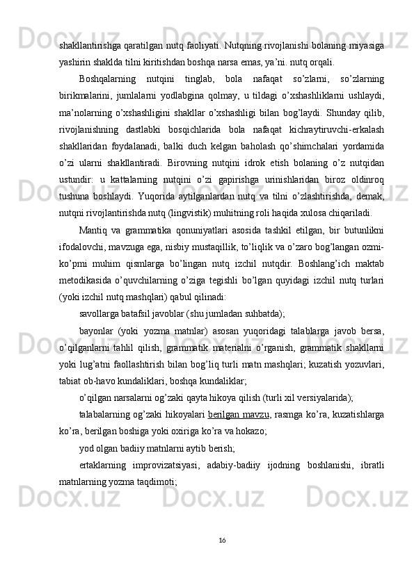 shakllantirishga qaratilgan nutq faoliyati. Nutqning rivojlanishi bolaning miyasiga
yashirin shaklda tilni kiritishdan boshqa narsa emas, ya’ni. nutq orqali. 
Boshqalarning   nutqini   tinglab,   bola   nafaqat   so’zlarni,   so’zlarning
birikmalarini,   jumlalarni   yodlabgina   qolmay,   u   tildagi   o’xshashliklarni   ushlaydi,
ma’nolarning   o’xshashligini   shakllar   o’xshashligi   bilan   bog’laydi.   Shunday   qilib,
rivojlanishning   dastlabki   bosqichlarida   bola   nafaqat   kichraytiruvchi-erkalash
shakllaridan   foydalanadi,   balki   duch   kelgan   baholash   qo’shimchalari   yordamida
o’zi   ularni   shakllantiradi.   Birovning   nutqini   idrok   etish   bolaning   o’z   nutqidan
ustundir:   u   kattalarning   nutqini   o’zi   gapirishga   urinishlaridan   biroz   oldinroq
tushuna   boshlaydi.   Yuqorida   aytilganlardan   nutq   va   tilni   o’zlashtirishda,   demak,
nutqni rivojlantirishda nutq (lingvistik) muhitning roli haqida xulosa chiqariladi.
Mantiq   va   grammatika   qonuniyatlari   asosida   tashkil   etilgan,   bir   butunlikni
ifodalovchi, mavzuga ega, nisbiy mustaqillik, to’liqlik va o’zaro bog’langan ozmi-
ko’pmi   muhim   qismlarga   bo’lingan   nutq   izchil   nutqdir.   Boshlang’ich   maktab
metodikasida   o’quvchilarning   o’ziga   tegishli   bo’lgan   quyidagi   izchil   nutq   turlari
(yoki izchil nutq mashqlari) qabul qilinadi:
savollarga batafsil javoblar (shu jumladan suhbatda);
bayonlar   (yoki   yozma   matnlar)   asosan   yuqoridagi   talablarga   javob   bersa,
o’qilganlarni   tahlil   qilish,   grammatik   materialni   o’rganish,   grammatik   shakllarni
yoki  lug’atni  faollashtirish bilan bog’liq turli  matn mashqlari;  kuzatish  yozuvlari,
tabiat ob-havo kundaliklari, boshqa kundaliklar;
o’qilgan narsalarni og’zaki qayta hikoya qilish (turli xil versiyalarida);
talabalarning og’zaki  hikoyalari   berilgan mavzu , rasmga ko’ra, kuzatishlarga
ko’ra, berilgan boshiga yoki oxiriga ko’ra va hokazo;
yod olgan badiiy matnlarni aytib berish;
ertaklarning   improvizatsiyasi,   adabiy-badiiy   ijodning   boshlanishi,   ibratli
matnlarning yozma taqdimoti;
16