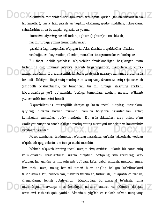 o’qituvchi   tomonidan   berilgan   matnlarni   qayta   qurish   (tanlab   takrorlash   va
taqdimotlar),   qayta   hikoyalash   va   taqdim   etishning   ijodiy   shakllari,   hikoyalarni
sahnalashtirish va boshqalar og’zaki va yozma;
dramatizatsiyaning har xil turlari, og’zaki (og’zaki) rasm chizish;
har xil turdagi yozma kompozitsiyalar;
gazetalardagi maqolalar, o’qilgan kitoblar sharhlari, spektakllar, filmlar;
ish hujjatlari, bayonotlar, e’lonlar, manzillar, telegrammalar va boshqalar.
Bu   faqat   kichik   yoshdagi   o’quvchilar   foydalanadigan   bog’langan   matn
turlarining   eng   umumiy   ro’yxati.   Ko’rib   turganingizdek,   mashqlarning   xilma-
xilligi juda katta. Bu xilma-xillik talabalarga deyarli nazariyasiz, amaliy usullarda
beriladi.   Tabiiyki,   faqat   nutq   mashqlarini   uzoq   vaqt   davomida   aniq   rejalashtirish
(istiqbolli   rejalashtirish),   bir   tomondan,   bir   xil   turdagi   ishlarning   zerikarli
takrorlanishiga   yo’l   qo’ymaslik,   boshqa   tomondan,   muhim   narsani   o’tkazib
yubormaslik imkonini beradi.
O`quvchilarning   mustaqillik   darajasiga   ko`ra   izchil   nutqdagi   mashqlarni
quyidagi   turlarga   bo`lish   mumkin:   namuna   bo`yicha   bajariladigan   ishlar;
konstruktiv   mashqlar;   ijodiy   mashqlar.   Bu   erda   ikkinchisi   aniq   ustun   o’rin
egallaydi: yuqorida sanab o’tilgan mashqlarning aksariyati modelsiz va konstruktiv
vazifasiz bajariladi.
Misol   mashqlari   taqdimotlar,   o’qilgan   narsalarni   og’zaki   takrorlash,   yoddan
o’qish, ish qog’ozlarini o’z ichiga olishi mumkin.
Maktab   o’quvchilarining   izchil   nutqini   rivojlantirish   -   ularda   bir   qator   aniq
ko’nikmalarni   shakllantirish,   ularga   o’rgatish.   Nutqning   rivojlanishidagi   o’z-
o’zidan,   har   qanday   ta’lim   sohasida   bo’lgani   kabi,   qabul   qilinishi   mumkin   emas.
Biz   izchil   nutq,   uning   har   xil   turlari   bilan   bog’liq   bo’lgan   ko’nikmalarni
ta’kidlaymiz. Bu, birinchidan, mavzuni tushunish, tushunish, uni ajratib ko’rsatish,
chegaralarini   topish   qobiliyatidir.   Ikkinchidan,   bu   material   to’plash,   nima
muhimligini,   mavzuga   mos   keladigan   narsani   tanlash   va   ikkinchi   darajali
narsalarni   tashlash   qobiliyatidir.   Materialni   yig’ish   va   tanlash   ba’zan   uzoq   vaqt
17