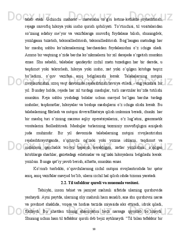 talab   etadi.   Uchinchi   mahorat   -   materialni   to’g’ri   ketma-ketlikda   joylashtirish,
rejaga   muvofiq   hikoya   yoki   insho   qurish   qobiliyati.   To’rtinchisi,   til   vositalaridan
so’zning   adabiy   me’yor   va   vazifalariga   muvofiq   foydalana   bilish,   shuningdek,
yozilganni   tuzatish,   takomillashtirish,   takomillashtirish.   Bog’langan   matndagi   har
bir   mashq   ushbu   ko’nikmalarning   barchasidan   foydalanishni   o’z   ichiga   oladi.
Ammo bir vaqtning o’zida barcha ko’nikmalarni bir xil darajada o’rgatish mumkin
emas.   Shu   sababli,   talabalar   qandaydir   izchil   matn   tuzadigan   har   bir   darsda,   u
taqdimot   yoki   takrorlash,   hikoya   yoki   insho,   xat   yoki   o’qilgan   kitobga   taqriz
bo’ladimi,   o’quv   vazifasi   aniq   belgilanishi   kerak.   Talabalarning   nutqini
rivojlantirishni uzoq vaqt davomida rejalashtirish tavsiya etiladi - eng yaxshisi bir
yil. Bunday holda, rejada har  xil  turdagi  mashqlar, turli  mavzular  ko’zda tutilishi
mumkin.   Reja   ushbu   yoshdagi   bolalar   uchun   mavjud   bo’lgan   barcha   turdagi
insholar, taqdimotlar, hikoyalar  va boshqa mashqlarni  o’z ichiga olishi  kerak. Bu
talabalarning fikrlash va nutqini diversifikatsiya qilish imkonini beradi, chunki. har
bir   mashq   turi   o’zining   maxsus   aqliy   operatsiyalarini,   o’z   lug’atini,   grammatik
vositalarini   faollashtiradi.   Mashqlar   turlarining   taxminiy   muvofiqligini   aniqlash
juda   muhimdir.   Bir   yil   davomida   talabalarning   nutqini   rivojlantirishni
rejalashtirayotganda,   o’qituvchi   og’zaki   yoki   yozma   ishlarni,   taqdimot   va
insholarni   qanchalik   tez-tez   bajarish   kerakligini,   xatlar   yozilishini,   o’qilgan
kitoblarga sharhlar, gazetadagi  eslatmalar va og’zaki hikoyalarni belgilashi kerak.
yozilsin. Bunga qat’iy javob berish, albatta, mumkin emas.
Ko’rinib   turibdiki,   o’quvchilarning   izchil   nutqini   rivojlantirishda   bir   qator
aniq, aniq vazifalar mavjud bo’lib, ularni izchil hal qilish ishda tizimni yaratadi.
2.2. Til tafakkur quroli va muomala vositasi.
Tabiiyki,   inson   tabiat   va   jamiyat   mahsuli   sifatida   ularning   qurshovida
yashaydi. Ayni paytda, ularning oliy mahsuli ham sanalib, ana shu qurshovni narsa
va   predmet   shaklida,   voqea   va   hodisa   tarzida   miyasida   aks   ettiradi,   idrok   qiladi,
fikrlaydi.   Bu   jihatdan   tilning   ahamiyatini   hech   narsaga   qiyoslab   bo`lmaydi.
Shuning uchun ham til tafakkur quroli deb bejiz aytilmaydi. “Til bilan tafakkur bir
18