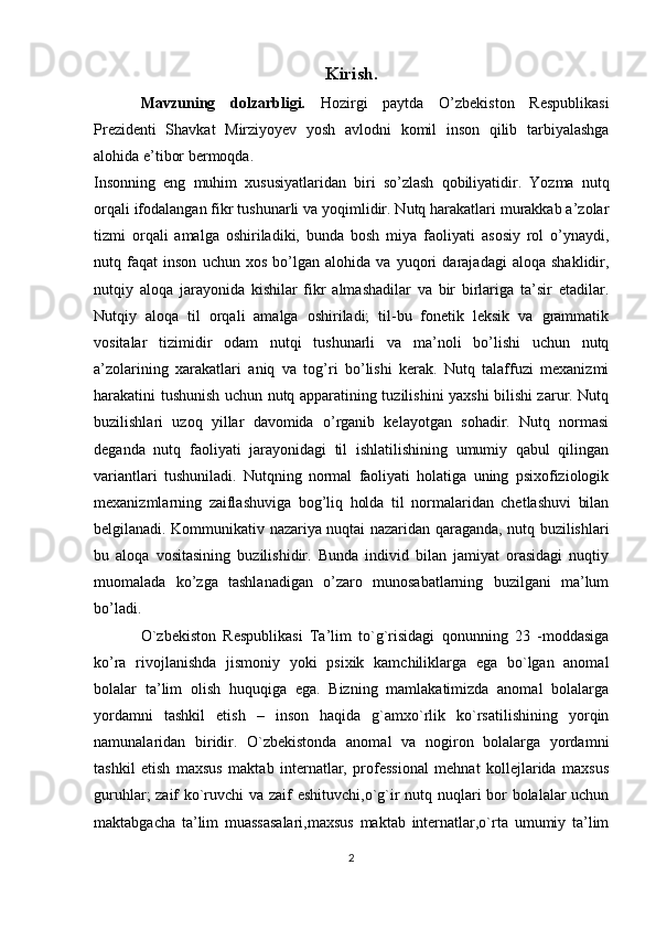 Kirish.
Mavzuning   dolzarbligi.   Hozirgi   paytda   O’zbekiston   Respublikasi
Prezidenti   Shavkat   Mirziyoyev   yosh   avlodni   komil   inson   qilib   tarbiyalashga
alohida e’tibor bermoqda.
Insonning   eng   muhim   xususiyatlaridan   biri   so’zlash   qobiliyatidir.   Yozma   nutq
orqali ifodalangan fikr tushunarli va yoqimlidir. Nutq harakatlari murakkab a’zolar
tizmi   orqali   amalga   oshiriladiki,   bunda   bosh   miya   faoliyati   asosiy   rol   o’ynaydi,
nutq   faqat   inson   uchun   xos   bo’lgan   alohida   va   yuqori   darajadagi   aloqa   shaklidir,
nutqiy   aloqa   jarayonida   kishilar   fikr   almashadilar   va   bir   birlariga   ta’sir   etadilar.
Nutqiy   aloqa   til   orqali   amalga   oshiriladi;   til-bu   fonetik   leksik   va   grammatik
vositalar   tizimidir   odam   nutqi   tushunarli   va   ma’noli   bo’lishi   uchun   nutq
a’zolarining   xarakatlari   aniq   va   tog’ri   bo’lishi   kerak.   Nutq   talaffuzi   mexanizmi
harakatini tushunish uchun nutq apparatining tuzilishini yaxshi bilishi zarur. Nutq
buzilishlari   uzoq   yillar   davomida   o’rganib   kelayotgan   sohadir.   Nutq   normasi
deganda   nutq   faoliyati   jarayonidagi   til   ishlatilishining   umumiy   qabul   qilingan
variantlari   tushuniladi.   Nutqning   normal   faoliyati   holatiga   uning   psixofiziologik
mexanizmlarning   zaiflashuviga   bog’liq   holda   til   normalaridan   chetlashuvi   bilan
belgilanadi. Kommunikativ nazariya nuqtai nazaridan qaraganda, nutq buzilishlari
bu   aloqa   vositasining   buzilishidir.   Bunda   individ   bilan   jamiyat   orasidagi   nuqtiy
muomalada   ko’zga   tashlanadigan   o’zaro   munosabatlarning   buzilgani   ma’lum
bo’ladi.
O`zbekiston   Respublikasi   Ta’lim   to`g`risidagi   qonunning   23   -moddasiga
ko’ra   rivojlanishda   jismoniy   yoki   psixik   kamchiliklarga   ega   bo`lgan   anomal
bolalar   ta’lim   olish   huquqiga   ega.   Bizning   mamlakatimizda   anomal   bolalarga
yordamni   tashkil   etish   –   inson   haqida   g`amxo`rlik   ko`rsatilishining   yorqin
namunalaridan   biridir.   O`zbekistonda   anomal   va   nogiron   bolalarga   yordamni
tashkil   etish   maxsus   maktab   internatlar,   professional   mehnat   kollejlarida   maxsus
guruhlar; zaif ko`ruvchi va zaif eshituvchi,o`g`ir nutq nuqlari bor bolalalar uchun
maktabgacha   ta’lim   muassasalari,maxsus   maktab   internatlar,o`rta   umumiy   ta’lim
2