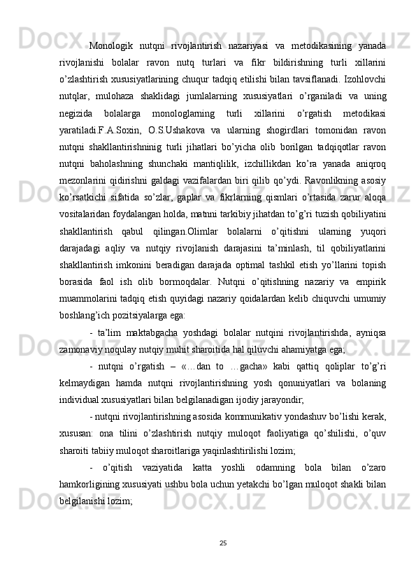 Monologik   nutqni   rivojlantirish   nazariyasi   va   metodikasining   yanada
rivojlanishi   bolalar   ravon   nutq   turlari   va   fikr   bildirishning   turli   xillarini
о’zlashtirish xususiyatlarining chuqur tadqiq etilishi bilan tavsiflanadi. Izohlovchi
nutqlar,   mulohaza   shaklidagi   jumlalarning   xususiyatlari   о’rganiladi   va   uning
negizida   bolalarga   monologlarning   turli   xillarini   о’rgatish   metodikasi
yaratiladi.F.A.Soxin,   O.S.Ushakova   va   ularning   shogirdlari   tomonidan   ravon
nutqni   shakllantirishninig   turli   jihatlari   bо’yicha   olib   borilgan   tadqiqotlar   ravon
nutqni   baholashning   shunchaki   mantiqlilik,   izchillikdan   kо’ra   yanada   aniqroq
mezonlarini   qidirishni   galdagi   vazifalardan  biri   qilib  qо’ydi.  Ravonlikning   asosiy
kо’rsatkichi   sifatida   sо’zlar,   gaplar   va   fikrlarning   qismlari   о’rtasida   zarur   aloqa
vositalaridan foydalangan holda, matnni tarkibiy jihatdan tо’g’ri tuzish qobiliyatini
shakllantirish   qabul   qilingan.Olimlar   bolalarni   о’qitishni   ularning   yuqori
darajadagi   aqliy   va   nutqiy   rivojlanish   darajasini   ta’minlash,   til   qobiliyatlarini
shakllantirish   imkonini   beradigan   darajada   optimal   tashkil   etish   yо’llarini   topish
borasida   faol   ish   olib   bormoqdalar.   Nutqni   о’qitishning   nazariy   va   empirik
muammolarini tadqiq etish quyidagi nazariy qoidalardan kelib chiquvchi umumiy
boshlang’ich pozitsiyalarga ega:
-   ta’lim   maktabgacha   yoshdagi   bolalar   nutqini   rivojlantirishda,   ayniqsa
zamonaviy noqulay nutqiy muhit sharoitida hal qiluvchi ahamiyatga ega;
-   nutqni   о’rgatish   –   «…dan   to   …gacha»   kabi   qattiq   qoliplar   tо’g’ri
kelmaydigan   hamda   nutqni   rivojlantirishning   yosh   qonuniyatlari   va   bolaning
individual xususiyatlari bilan belgilanadigan ijodiy jarayondir;
- nutqni rivojlantirishning asosida kommunikativ yondashuv bо’lishi kerak,
xususan:   ona   tilini   о’zlashtirish   nutqiy   muloqot   faoliyatiga   qо’shilishi,   о’quv
sharoiti tabiiy muloqot sharoitlariga yaqinlashtirilishi lozim;
-   о’qitish   vaziyatida   katta   yoshli   odamning   bola   bilan   о’zaro
hamkorligining xususiyati ushbu bola uchun yetakchi bо’lgan muloqot shakli bilan
belgilanishi lozim;
25