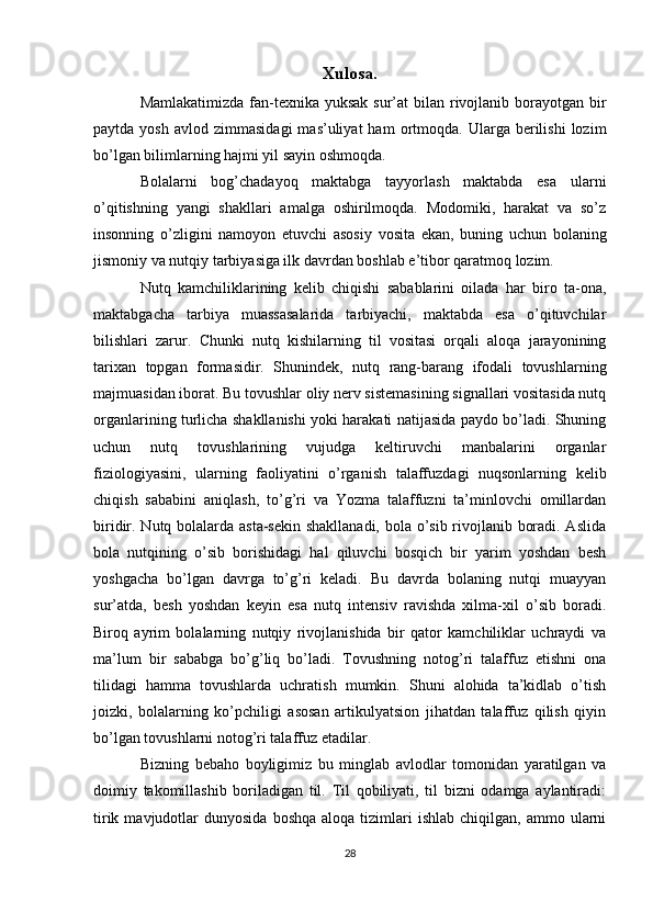 Xulosa.
Mamlakatimizda fan-texnika yuksak sur’at  bilan rivojlanib borayotgan bir
paytda  yosh   avlod  zimmasidagi  mas’uliyat  ham  ortmoqda.  Ularga  berilishi   lozim
bo’lgan bilimlarning hajmi yil sayin oshmoqda.
Bolalarni   bog’chadayoq   maktabga   tayyorlash   maktabda   esa   ularni
o’qitishning   yangi   shakllari   amalga   oshirilmoqda.   Modomiki,   harakat   va   so’z
insonning   o’zligini   namoyon   etuvchi   asosiy   vosita   ekan,   buning   uchun   bolaning
jismoniy va nutqiy tarbiyasiga ilk davrdan boshlab e’tibor qaratmoq lozim. 
Nutq   kamchiliklarining   kelib   chiqishi   sabablarini   oilada   har   biro   ta-ona,
maktabgacha   tarbiya   muassasalarida   tarbiyachi,   maktabda   esa   o’qituvchilar
bilishlari   zarur.   Chunki   nutq   kishilarning   til   vositasi   orqali   aloqa   jarayonining
tarixan   topgan   formasidir.   Shunindek,   nutq   rang-barang   ifodali   tovushlarning
majmuasidan iborat. Bu tovushlar oliy nerv sistemasining signallari vositasida nutq
organlarining turlicha shakllanishi yoki harakati natijasida paydo bo’ladi. Shuning
uchun   nutq   tovushlarining   vujudga   keltiruvchi   manbalarini   organlar
fiziologiyasini,   ularning   faoliyatini   o’rganish   talaffuzdagi   nuqsonlarning   kelib
chiqish   sababini   aniqlash,   to’g’ri   va   Yozma   talaffuzni   ta’minlovchi   omillardan
biridir. Nutq bolalarda asta-sekin shakllanadi, bola o’sib rivojlanib boradi. Aslida
bola   nutqining   o’sib   borishidagi   hal   qiluvchi   bosqich   bir   yarim   yoshdan   besh
yoshgacha   bo’lgan   davrga   to’g’ri   keladi.   Bu   davrda   bolaning   nutqi   muayyan
sur’atda,   besh   yoshdan   keyin   esa   nutq   intensiv   ravishda   xilma-xil   o’sib   boradi.
Biroq   ayrim   bolalarning   nutqiy   rivojlanishida   bir   qator   kamchiliklar   uchraydi   va
ma’lum   bir   sababga   bo’g’liq   bo’ladi.   Tovushning   notog’ri   talaffuz   etishni   ona
tilidagi   hamma   tovushlarda   uchratish   mumkin.   Shuni   alohida   ta’kidlab   o’tish
joizki,   bolalarning   ko’pchiligi   asosan   artikulyatsion   jihatdan   talaffuz   qilish   qiyin
bo’lgan tovushlarni notog’ri talaffuz etadilar.
Bizning   bebaho   boyligimiz   bu   minglab   avlodlar   tomonidan   yaratilgan   va
doimiy   takomillashib   boriladigan   til.   Til   qobiliyati,   til   bizni   odamga   aylantiradi:
tirik  mavjudotlar   dunyosida  boshqa   aloqa  tizimlari   ishlab  chiqilgan,  ammo  ularni
28 