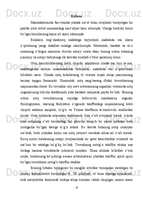 Xulosa.
Mamlakatimizda fan-texnika yuksak sur’at  bilan rivojlanib borayotgan bir
paytda  yosh   avlod  zimmasidagi  mas’uliyat  ham  ortmoqda.  Ularga  berilishi   lozim
bo’lgan bilimlarning hajmi yil sayin oshmoqda.
Bolalarni   bog’chadayoq   maktabga   tayyorlash   maktabda   esa   ularni
o’qitishning   yangi   shakllari   amalga   oshirilmoqda.   Modomiki,   harakat   va   so’z
insonning   o’zligini   namoyon   etuvchi   asosiy   vosita   ekan,   buning   uchun   bolaning
jismoniy va nutqiy tarbiyasiga ilk davrdan boshlab e’tibor qaratmoq lozim. 
Nutq   kamchiliklarining   kelib   chiqishi   sabablarini   oilada   har   biro   ta-ona,
maktabgacha   tarbiya   muassasalarida   tarbiyachi,   maktabda   esa   o’qituvchilar
bilishlari   zarur.   Chunki   nutq   kishilarning   til   vositasi   orqali   aloqa   jarayonining
tarixan   topgan   formasidir.   Shunindek,   nutq   rang-barang   ifodali   tovushlarning
majmuasidan iborat. Bu tovushlar oliy nerv sistemasining signallari vositasida nutq
organlarining turlicha shakllanishi yoki harakati natijasida paydo bo’ladi. Shuning
uchun   nutq   tovushlarining   vujudga   keltiruvchi   manbalarini   organlar
fiziologiyasini,   ularning   faoliyatini   o’rganish   talaffuzdagi   nuqsonlarning   kelib
chiqish   sababini   aniqlash,   to’g’ri   va   Yozma   talaffuzni   ta’minlovchi   omillardan
biridir. Nutq bolalarda asta-sekin shakllanadi, bola o’sib rivojlanib boradi. Aslida
bola   nutqining   o’sib   borishidagi   hal   qiluvchi   bosqich   bir   yarim   yoshdan   besh
yoshgacha   bo’lgan   davrga   to’g’ri   keladi.   Bu   davrda   bolaning   nutqi   muayyan
sur’atda,   besh   yoshdan   keyin   esa   nutq   intensiv   ravishda   xilma-xil   o’sib   boradi.
Biroq   ayrim   bolalarning   nutqiy   rivojlanishida   bir   qator   kamchiliklar   uchraydi   va
ma’lum   bir   sababga   bo’g’liq   bo’ladi.   Tovushning   notog’ri   talaffuz   etishni   ona
tilidagi   hamma   tovushlarda   uchratish   mumkin.   Shuni   alohida   ta’kidlab   o’tish
joizki,   bolalarning   ko’pchiligi   asosan   artikulyatsion   jihatdan   talaffuz   qilish   qiyin
bo’lgan tovushlarni notog’ri talaffuz etadilar.
Bizning   bebaho   boyligimiz   bu   minglab   avlodlar   tomonidan   yaratilgan   va
doimiy   takomillashib   boriladigan   til.   Til   qobiliyati,   til   bizni   odamga   aylantiradi:
tirik  mavjudotlar   dunyosida  boshqa   aloqa  tizimlari   ishlab  chiqilgan,  ammo  ularni
28