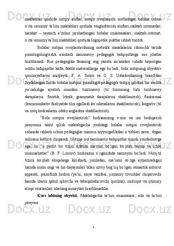 maktablari   qoshida   nutqiy   sinflar;   nutqiy   rivojlanishi   sustlashgan   bolalar   uchun
o`rta   umumiy   ta’lim   maktablari   qoshida   tenglashtirish   sinflari,maktab   internatlar;
harakat   –   tayanch   a’zolari   jarohatlangan   bolalar   muassasalari,   maktab-internat;
o`rta umumiy ta’lim maktablari qoshida logopedik puktlar ishlab turibdi.
Bolalar   nutqini   rivojlantirishning   metodik   masalalarini   ishonchli   tarzda
psixologolingvistik   asoslash   zamonaviy   pedagogik   tadqiqotlarga   xos   jihatlar
hisoblanadi.   Rus   pedagogika   fanining   eng   yaxshi   an’analari   ruhida   bajarilgan
ushbu   tadqiqotlar   katta   faktik   materiallarga   ega   bo`ladi,   bola   nutqining   obyektiv
qonuniyatlarini   aniqlaydi.   F.   A.   Soxin   va   O.   S.   Ushakovlarning   tasnifidan
foydalangan holda bolalar nutqini psixologik-pedagogik tadqiq qilishni  bir nechta
yo`nalishga   ajratish   mumkin:   tuzilmaviy   (til   tizimining   turli   tuzilmaviy
darajalarini:   fonetik,   leksik,   grammatik   darajalarini   shakllanirish),   funksional
(kommunikativ faoliyatda tilni egallash ko`nikmalarini shakllantirish); kognitiv (til
va nutq hodisalarini oddiy anglashni shakllantirish).
  “Bola   nutqini   rivojlantirish”   hodisasining   o`zini   va   uni   boshqarish
jarayonini   tahlil   qilish   maktabgacha   yoshdagi   bolalar   nutqini   rivojlantirish
sohasida ishlash uchun pedagoglar maxsus tayyorgarlikdan o`tishlari zarur, degan
xulosani keltirib chiqaradi. Nutqqa oid zamonaviy tadqiqotlar tizimli yondashuvga
ega,   bu   “u   yaxlit   bir   tizim   sifatida   mavjud   bo`lgan   ko`plab   tashqi   va   ichki
munosabatlar”   (B.   F.   Lomov)   hodisasini   o`rganishda   namoyon   bo`ladi.   Nutq-til
tizimi   ko`plab   aloqalarga   kirishadi,   jumladan,   ma’noni   so`zga   aylantiradigan
hamda inson ongi va his-hayajonlari bilan uzviy bog`liq bo`lgan semantik axborot
apparati,   psixofizik   hodisa   (ya’ni,   miya   vazifasi,   jismoniy   tovushlar   chiqaruvchi
hamda   ularni   qabul   qiluvchi   va   tabaqalashiruvchi   qurilma),   muloqot   va   ijtimoiy
aloqa vositasilari ularning asosiylari hisoblanadilar.
Kurs   ishining   obyekti.   Maktabgacha   ta’lim   muassasasi,   oila   va   ta’lim
jarayoni.
3 