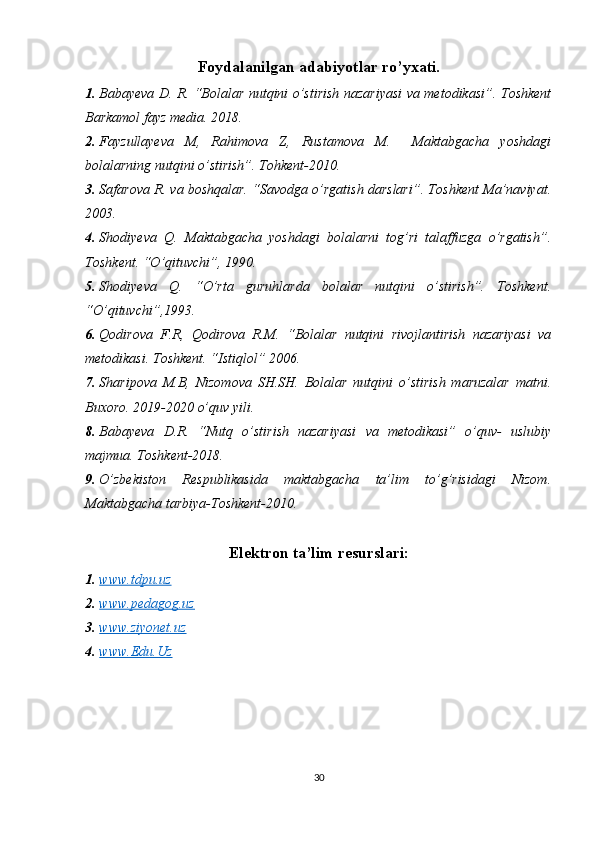 Foydalanilgan adabiyotlar ro’yxati.
1. Babayeva D. R. “Bolalar nutqini o’stirish nazariyasi va metodikasi”. Toshkent
Barkamol fayz media. 2018.
2. Fayzullayeva   M,   Rahimova   Z,   Rustamova   M.     Maktabgacha   yoshdagi
bolalarning nutqini o’stirish”. Tohkent-2010.
3. Safarova R. va boshqalar. “Savodga o’rgatish darslari”. Toshkent Ma’naviyat.
2003.
4. Shodiyeva   Q.   Maktabgacha   yoshdagi   bolalarni   tog’ri   talaffuzga   o’rgatish”.
Toshkent. “O’qituvchi”, 1990.
5. Shodiyeva   Q.   “O’rta   guruhlarda   bolalar   nutqini   o’stirish”.   Toshkent.
“O’qituvchi”,1993.
6. Qodirova   F.R,   Qodirova   R.M.   “Bolalar   nutqini   rivojlantirish   nazariyasi   va
metodikasi. Toshkent. “Istiqlol” 2006.
7. Sharipova   M.B,   Nizomova   SH.SH.   Bolalar   nutqini   o’stirish   maruzalar   matni.
Buxoro. 2019-2020 o’quv yili.
8. Babayeva   D.R.   “Nutq   o’stirish   nazariyasi   va   metodikasi”   o’quv-   uslubiy
majmua. Toshkent-2018.
9. O’zbekiston   Respublikasida   maktabgacha   ta’lim   to’g’risidagi   Nizom.
Maktabgacha tarbiya-Toshkent-2010.
Elektron ta’lim resurslari:
1. www.tdpu.uz   
2. www.pedagog.uz   
3. www.ziyonet.uz   
4. www.Edu.Uz   
30 