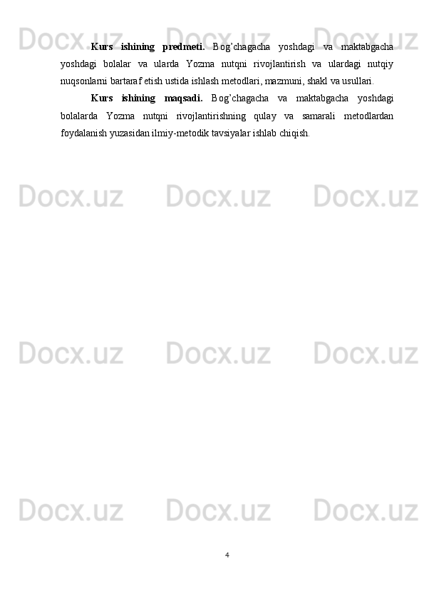 Kurs   ishining   predmeti.   Bog’chagacha   yoshdagi   va   maktabgacha
yoshdagi   bolalar   va   ularda   Yozma   nutqni   rivojlantirish   va   ulardagi   nutqiy
nuqsonlarni bartaraf etish ustida ishlash metodlari, mazmuni, shakl va usullari.
Kurs   ishining   maqsadi.   Bog’chagacha   va   maktabgacha   yoshdagi
bolalarda   Yozma   nutqni   rivojlantirishning   qulay   va   samarali   metodlardan
foydalanish yuzasidan ilmiy-metodik tavsiyalar ishlab chiqish.
4