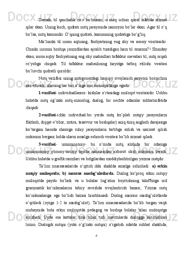 Demak,   til   qanchalik   zo`r   bo`lmasin,   u   nutq   uchun   qurol   sifatida   xizmat
qilar ekan. Uning kuch, qudrati nutq jarayonida namoyon bo’lar ekan. Agar til o’q
bo’lsa, nutq kamondir. O’qning qudrati, kamonning qudratiga bo’g’liq.
Ma’lumki   til   inson   aqlining,   faoliyatining   eng   oliy   va   asosiy   vositasidir.
Chunki   insonni  boshqa   jonzodlardan  ajralib turadigan ham  til  emasmi?!  Shunday
ekan, inson aqliy faoliyatining eng oliy mahsullari tafakkur mevalari til, nutq orqali
ro’yobga   chiqadi.   Til   tafakkur   mahsulining   hayotga   tatbiq   etilishi   vositasi
bo’luvchi qudratli quroldir.
Nutq vazifasi  uning ontogenezdagi  haqiqiy rivojlanish  jarayoni  bosqichini
aks ettiradi, ularning har biri o’ziga xos xususiyatlarga egadir:
1-vazifasi-  individuallararo- kishilar o’rtasidagi muloqot vositasidir. Ushbu
holatda   nutq   og’zaki   nutq-monolog,   dialog,   bir   nechta   odamlar   suhbatisifatida
chiqadi.
2-vazifasi- ichki   individual-bu   yerda   nutq   ko’plab   nutqiy   jarayonlarni
fikrlash, diqqat-e’tibor, xotira, tasavvur va boshqalar) aniq-tiniq anglash darajasiga
ko’targani   hamda   shaxsga   ruhiy   jarayonlarni   tartibga   solish   va   nazorat   qilish
imkonini bergani holda ularni amalga oshirish vositasi bo’lib xizmat qiladi.
3-vazifasi -   umuminsoniy-   bu   o’rinda   nutq   alohida   bir   odamga
umuminsoniy   ijtimoiy-tarixiy   tajriba   xazinasidan   axborot   olish   imkonini   beradi.
Ushbu holatda u grafik ramzlari va belgilardan moddiylashtirilgan yozma nutqdir. 
Ta’lim   muassasalarida   o’qitish   ikki   shaklda   amalga   oshiriladi:   a)   erkin
nutqiy   muloqotda;   b)   maxsus   mashg’ulotlarda.   Dialog   ko’proq   erkin   nutqiy
muloqotda   paydo   bo’ladi   va   u   bolalar   lug’atini   boyitishning   talaffuzga   oid
grammatik   ko’nikmalarini   tabiiy   ravishda   rivojlantirish   bazasi;   Yozma   nutq
ko’nikmalariga   ega   bo’lish   bazasi   hisoblanadi.   Dialog   maxsus   mashg’ulotlarda
o’qitiladi   (oyiga   1-2   ta   mashg’ulot);   Ta’lim   muassasalarida   bo’lib   turgan   vaqti
mobaynida   bola   erkin   muloqotda   pedagog   va   boshqa   bolalar   bilan   muloqotga
kirishadi.   Uyda   esa   kattalar   bola   bilan   turli   mavzularda   dialogga   kirishishlari
lozim.   Dialogik   nutqni   (yoki   o’g’zaki   nutqni)   o’rgatish   odatda   suhbat   shaklida,
6 