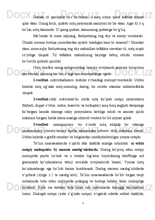 Demak,   til   qanchalik   zo`r   bo`lmasin,   u   nutq   uchun   qurol   sifatida   xizmat
qilar ekan. Uning kuch, qudrati nutq jarayonida namoyon bo’lar ekan. Agar til o’q
bo’lsa, nutq kamondir. O’qning qudrati, kamonning qudratiga bo’g’liq.
Ma’lumki   til   inson   aqlining,   faoliyatining   eng   oliy   va   asosiy   vositasidir.
Chunki   insonni  boshqa   jonzodlardan  ajralib turadigan ham  til  emasmi?!  Shunday
ekan, inson aqliy faoliyatining eng oliy mahsullari tafakkur mevalari til, nutq orqali
ro’yobga   chiqadi.   Til   tafakkur   mahsulining   hayotga   tatbiq   etilishi   vositasi
bo’luvchi qudratli quroldir.
Nutq vazifasi  uning ontogenezdagi  haqiqiy rivojlanish  jarayoni  bosqichini
aks ettiradi, ularning har biri o’ziga xos xususiyatlarga egadir:
1-vazifasi-  individuallararo- kishilar o’rtasidagi muloqot vositasidir. Ushbu
holatda   nutq   og’zaki   nutq-monolog,   dialog,   bir   nechta   odamlar   suhbatisifatida
chiqadi.
2-vazifasi- ichki   individual-bu   yerda   nutq   ko’plab   nutqiy   jarayonlarni
fikrlash, diqqat-e’tibor, xotira, tasavvur va boshqalar) aniq-tiniq anglash darajasiga
ko’targani   hamda   shaxsga   ruhiy   jarayonlarni   tartibga   solish   va   nazorat   qilish
imkonini bergani holda ularni amalga oshirish vositasi bo’lib xizmat qiladi.
3-vazifasi -   umuminsoniy-   bu   o’rinda   nutq   alohida   bir   odamga
umuminsoniy   ijtimoiy-tarixiy   tajriba   xazinasidan   axborot   olish   imkonini   beradi.
Ushbu holatda u grafik ramzlari va belgilardan moddiylashtirilgan yozma nutqdir. 
Ta’lim   muassasalarida   o’qitish   ikki   shaklda   amalga   oshiriladi:   a)   erkin
nutqiy   muloqotda;   b)   maxsus   mashg’ulotlarda.   Dialog   ko’proq   erkin   nutqiy
muloqotda   paydo   bo’ladi   va   u   bolalar   lug’atini   boyitishning   talaffuzga   oid
grammatik   ko’nikmalarini   tabiiy   ravishda   rivojlantirish   bazasi;   Yozma   nutq
ko’nikmalariga   ega   bo’lish   bazasi   hisoblanadi.   Dialog   maxsus   mashg’ulotlarda
o’qitiladi   (oyiga   1-2   ta   mashg’ulot);   Ta’lim   muassasalarida   bo’lib   turgan   vaqti
mobaynida   bola   erkin   muloqotda   pedagog   va   boshqa   bolalar   bilan   muloqotga
kirishadi.   Uyda   esa   kattalar   bola   bilan   turli   mavzularda   dialogga   kirishishlari
lozim.   Dialogik   nutqni   (yoki   o’g’zaki   nutqni)   o’rgatish   odatda   suhbat   shaklida,
6