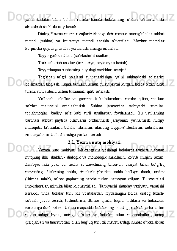 ya’ni   kattalar   bilan   bola   o’rtasida   hamda   bolalarning   o’zlari   o’rtasida   fikr
almashish shaklida ro’y beradi.
Dialog Yozma nutqni rivojlantirishdaga doir maxsus mashg’ulotlar suhbat
metodi   (suhbat)   va   imitatsiya   metodi   asosida   o’tkaziladi.   Mazkur   metodlar
ko’pincha quyidagi usullar yordamida amalga oshiriladi:
Tayyorgarlik suhbati (so’zlashish) usullari;
Teatrlashtirish usullari (imitatsiya, qayta aytib berish).
Tayyorlangan suhbatning quyidagi vazifalari mavjud:
Tog’ridan   to’gri   bolalarni   suhbatlashishga,   ya’ni   suhbatdoshi   so’zlarini
bo’lmasdan tinglash, luqma tashlash uchun qulay paytni kutgani holda o’zini tutib
turish, suhbatdoshi uchun tushunarli qilib so’zlash;
Yo’ldosh-   talaffuz   va   grammatik   ko’nikmalarni   mashq   qilish,   ma’lum
so’zlar   ma’nosini   aniqlashtirish.   Suhbat   jarayonida   tarbiyachi   savollar,
topishmoqlar,   badiiy   so’z   kabi   turli   usullardan   foydalanadi.   Bu   usullarning
barchasi   suhbat   paytida   bilimlarni   o’zlashtirish   jarayonini   yo’naltirish,   nutqiy
muloqotni   ta’minlash,   bolalar   fikrlarini,   ularning   diqqat-e’tiborlarini,   xotiralarini,
emotsiyalarini faollashtirishga yordam beradi.
2.1. Yozma nutq mohiyati.
Yozma   nutq   mohiyati.   Maktabgacha   yoshdagi   bolalarda   ayniqsa   nisbatan
nutqning   ikki   shaklini-   dialogik   va   monologik   shakllarini   ko’rib   chiqish   lozim.
Dialogik   ikki   yoki   bir   necha   so’zlovchining   biron-bir   vaziyat   bilan   bo’g’liq
mavzudagi   fikrlarning   holda,   sintaksik   jihatdan   sodda   bo’lgan   darak,   undov
(iltimos,   talab),   so’roq   gaplarning   barcha   turlari   namoyon   etilgan.   Til   vositalari
imo-ishoralar, mimika bilan kuchaytiriladi. Tarbiyachi shunday vaziyatni yaratishi
kerakki,   unda   bolalar   turli   xil   vositalardan   foydalangan   holda   dialog   tuzish-
so’rash,   javob   berish,   tushuntirish,   iltimos   qilish,   luqma   tashlash   va   hokazolar
zaruratiga duch kelsin. Ushbu maqsadda bolalarning oiladagi, maktabgacha ta’lim
muassasadagi   hyoti,   uning   do’stlari   va   kattalar   bilan   munosabatlari,   uning
qiziqishlari va taassurotlari bilan bog’liq turli xil mavzulardagi suhbat o’tkazishdan
7 