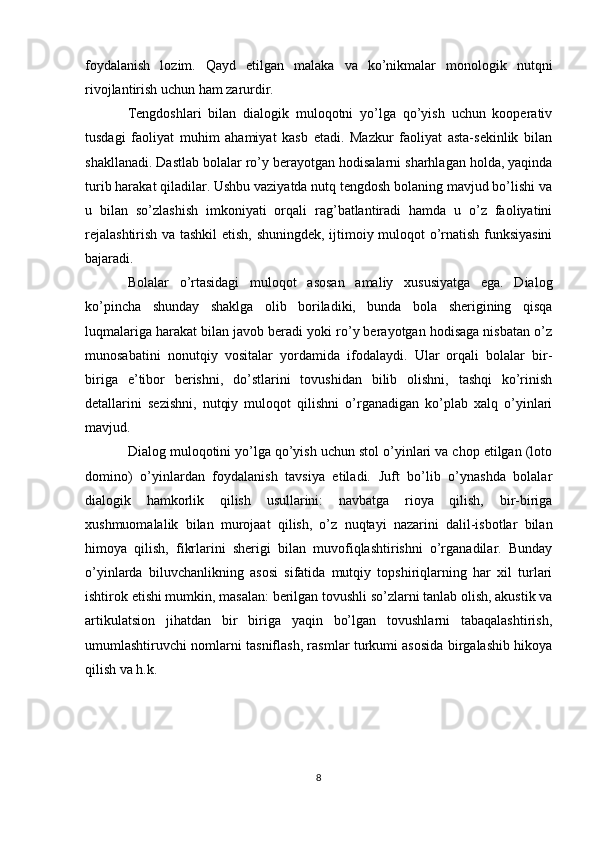 foydalanish   lozim.   Qayd   etilgan   malaka   va   ko’nikmalar   monologik   nutqni
rivojlantirish uchun ham zarurdir.
Tengdoshlari   bilan   dialogik   muloqotni   yo’lga   qo’yish   uchun   kooperativ
tusdagi   faoliyat   muhim   ahamiyat   kasb   etadi.   Mazkur   faoliyat   asta-sekinlik   bilan
shakllanadi. Dastlab bolalar ro’y berayotgan hodisalarni sharhlagan holda, yaqinda
turib harakat qiladilar. Ushbu vaziyatda nutq tengdosh bolaning mavjud bo’lishi va
u   bilan   so’zlashish   imkoniyati   orqali   rag’batlantiradi   hamda   u   o’z   faoliyatini
rejalashtirish va tashkil  etish, shuningdek, ijtimoiy muloqot o’rnatish funksiyasini
bajaradi. 
Bolalar   o’rtasidagi   muloqot   asosan   amaliy   xususiyatga   ega.   Dialog
ko’pincha   shunday   shaklga   olib   boriladiki,   bunda   bola   sherigining   qisqa
luqmalariga harakat bilan javob beradi yoki ro’y berayotgan hodisaga nisbatan o’z
munosabatini   nonutqiy   vositalar   yordamida   ifodalaydi.   Ular   orqali   bolalar   bir-
biriga   e’tibor   berishni,   do’stlarini   tovushidan   bilib   olishni,   tashqi   ko’rinish
detallarini   sezishni,   nutqiy   muloqot   qilishni   o’rganadigan   ko’plab   xalq   o’yinlari
mavjud.
Dialog muloqotini yo’lga qo’yish uchun stol o’yinlari va chop etilgan (loto
domino)   o’yinlardan   foydalanish   tavsiya   etiladi.   Juft   bo’lib   o’ynashda   bolalar
dialogik   hamkorlik   qilish   usullarini:   navbatga   rioya   qilish,   bir-biriga
xushmuomalalik   bilan   murojaat   qilish,   o’z   nuqtayi   nazarini   dalil-isbotlar   bilan
himoya   qilish,   fikrlarini   sherigi   bilan   muvofiqlashtirishni   o’rganadilar.   Bunday
o’yinlarda   biluvchanlikning   asosi   sifatida   mutqiy   topshiriqlarning   har   xil   turlari
ishtirok etishi mumkin, masalan: berilgan tovushli so’zlarni tanlab olish, akustik va
artikulatsion   jihatdan   bir   biriga   yaqin   bo’lgan   tovushlarni   tabaqalashtirish,
umumlashtiruvchi nomlarni tasniflash, rasmlar turkumi asosida birgalashib hikoya
qilish va h.k.
8 