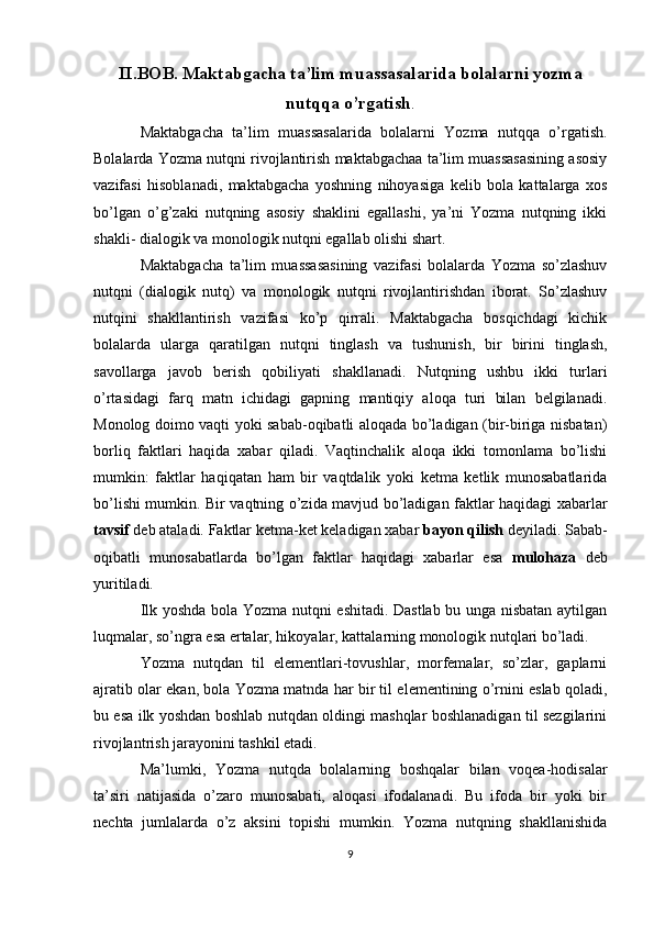 II.BOB. Maktabgacha ta’lim muassasalarida bolalarni yozma
nutqqa o’rgatish .
Maktabgacha   ta’lim   muassasalarida   bolalarni   Yozma   nutqqa   o’rgatish.
Bolalarda Yozma nutqni rivojlantirish maktabgachaa ta’lim muassasasining asosiy
vazifasi   hisoblanadi,   maktabgacha   yoshning   nihoyasiga   kelib   bola   kattalarga   xos
bo’lgan   o’g’zaki   nutqning   asosiy   shaklini   egallashi,   ya’ni   Yozma   nutqning   ikki
shakli- dialogik va monologik nutqni egallab olishi shart.
Maktabgacha   ta’lim   muassasasining   vazifasi   bolalarda   Yozma   so’zlashuv
nutqni   (dialogik   nutq)   va   monologik   nutqni   rivojlantirishdan   iborat.   So’zlashuv
nutqini   shakllantirish   vazifasi   ko’p   qirrali.   Maktabgacha   bosqichdagi   kichik
bolalarda   ularga   qaratilgan   nutqni   tinglash   va   tushunish,   bir   birini   tinglash,
savollarga   javob   berish   qobiliyati   shakllanadi.   Nutqning   ushbu   ikki   turlari
o’rtasidagi   farq   matn   ichidagi   gapning   mantiqiy   aloqa   turi   bilan   belgilanadi.
Monolog doimo vaqti yoki sabab-oqibatli aloqada bo’ladigan (bir-biriga nisbatan)
borliq   faktlari   haqida   xabar   qiladi.   Vaqtinchalik   aloqa   ikki   tomonlama   bo’lishi
mumkin:   faktlar   haqiqatan   ham   bir   vaqtdalik   yoki   ketma   ketlik   munosabatlarida
bo’lishi mumkin. Bir vaqtning o’zida mavjud bo’ladigan faktlar haqidagi xabarlar
tavsif  deb ataladi. Faktlar ketma-ket keladigan xabar  bayon qilish  deyiladi. Sabab-
oqibatli   munosabatlarda   bo’lgan   faktlar   haqidagi   xabarlar   esa   mulohaza   deb
yuritiladi.
Ilk yoshda bola Yozma nutqni eshitadi. Dastlab bu unga nisbatan aytilgan
luqmalar, so’ngra esa ertalar, hikoyalar, kattalarning monologik nutqlari bo’ladi.
Yozma   nutqdan   til   elementlari-tovushlar,   morfemalar,   so’zlar,   gaplarni
ajratib olar ekan, bola Yozma matnda har bir til elementining o’rnini eslab qoladi,
bu esa ilk yoshdan boshlab nutqdan oldingi mashqlar boshlanadigan til sezgilarini
rivojlantrish jarayonini tashkil etadi.
Ma’lumki,   Yozma   nutqda   bolalarning   boshqalar   bilan   voqea-hodisalar
ta’siri   natijasida   o’zaro   munosabati,   aloqasi   ifodalanadi.   Bu   ifoda   bir   yoki   bir
nechta   jumlalarda   o’z   aksini   topishi   mumkin.   Yozma   nutqning   shakllanishida
9 