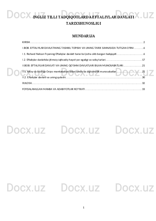 INGLIZ TILLI TADQIQOTLARDA EFTALIYLAR DAVLATI
TARIXSHUNOSLIGI
MUNDARIJA
KIRISH .......................................................................................................................................................... 2
I.BOB. EFTALIYLAR DAVLATINING TASHKIL TOPISHI VA UNING TARIX SAHNASIDA TUTGAN O‘RNI ............. 6
I.1. Richard Nelson Fryening Eftaliylar davlati tarixi bo‘yicha olib borgan tadqiqoti .................................... 6
I.2. Eftaliylar davlatida ijtimoiy-iqtisodiy hayot yer egaligi va soliq turlari ................................................. 17
II.BOB. EFTALIYLAR DAVLATI VA UNING QO‘SHNI DAVLATLARI BILAN MUNOSABATLARI ......................... 21
II.1. Xitoy va boshqa Osiyo mamlakatlari bilan savdo va diplomatik munosabatlar ................................... 21
II.2. Eftaliylar davlati va uning qulashi ........................................................................................................ 30
XULOSA ...................................................................................................................................................... 32
FOYDALANILGAN MANBA VA ADABIYOTLAR RO‘YXATI ............................................................................. 33
1