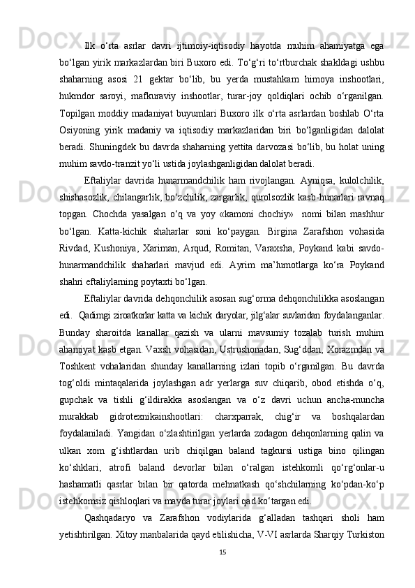 Ilk   o‘rta   asrlar   davri   ijtimoiy-iqtisodiy   hayotda   muhim   ahamiyatga   ega
bo‘lgan yirik markazlardan biri Buxoro edi. To‘g‘ri to‘rtburchak shakldagi ushbu
shaharning   asosi   21   gektar   bo‘lib,   bu   yerda   mustahkam   himoya   inshootlari,
hukmdor   saroyi,   mafkuraviy   inshootlar,   turar-joy   qoldiqlari   ochib   o‘rganilgan.
Topilgan   moddiy   madaniyat   buyumlari   Buxoro   ilk   o‘rta   asrlardan   boshlab   O‘rta
Osiyoning   yirik   madaniy   va   iqtisodiy   markazlaridan   biri   bo‘lganligidan   dalolat
beradi. Shuningdek bu davrda shaharning yettita darvozasi bo‘lib, bu holat uning
muhim savdo-tranzit yo‘li ustida joylashganligidan dalolat beradi.
Eftaliylar   davrida   hunarmandchilik   ham   rivojlangan.   Ayniqsa,   kulolchilik,
shishasozlik, chilangarlik, bo‘zchilik, zargarlik, qurolsozlik kasb-hunarlari ravnaq
topgan.   Chochda   yasalgan   o‘q   va   yoy   «kamoni   chochiy»     nomi   bilan   mashhur
bo‘lgan.   Katta-kichik   shaharlar   soni   ko‘paygan.   Birgina   Zarafshon   vohasida
Rivdad,   Kushoniya,   Xariman,   Arqud,   Romitan,   Varaxsha,   Poykand   kabi   savdo-
hunarmandchilik   shaharlari   mavjud   edi.   Ayrim   ma’lumotlarga   ko‘ra   Poykand
shahri eftaliylarning poytaxti bo‘lgan.
Eftaliylar davrida dehqonchilik asosan sug‘orma dehqonchilikka asoslangan
edi.   Qadimgi ziroatkorlar katta va kichik   daryolar, jilg‘alar suvlaridan   foydalanganlar.
Bunday   sharoitda   kanallar   qazish   va   ularni   mavsumiy   tozalab   turish   muhim
ahamiyat kasb etgan. Vaxsh vohasidan, Ustrushonadan, Sug‘ddan,   Xorazmdan va
Toshkent   vohalaridan   shunday   kanallarning   izlari   topib   o‘rganilgan.   Bu   davrda
tog‘oldi   mintaqalarida   joylashgan   adr   yerlarga   suv   chiqarib,   obod   etishda   o‘q,
gupchak   va   tishli   g‘ildirakka   asoslangan   va   o‘z   davri   uchun   ancha-muncha
murakkab   gidrotexnikainshootlari:   charxparrak,   chig‘ir   va   boshqalardan
foydalaniladi.   Yangidan   o‘zlashtirilgan   yerlarda   zodagon   dehqonlarning   qalin   va
ulkan   xom   g‘ishtlardan   urib   chiqilgan   baland   tagkursi   ustiga   bino   qilingan
ko‘shklari,   atrofi   baland   devorlar   bilan   o‘ralgan   istehkomli   qo‘rg‘onlar-u
hashamatli   qasrlar   bilan   bir   qatorda   mehnatkash   qo‘shchilarning   ko‘pdan-ko‘p
istehkomsiz qishloqlari va mayda turar joylari qad ko‘targan edi.
Qashqadaryo   va   Zarafshon   vodiylarida   g‘alladan   tashqari   sholi   ham
yetishtirilgan. Xitoy manbalarida qayd etilishicha, V-VI asrlarda Sharqiy Turkiston
15 