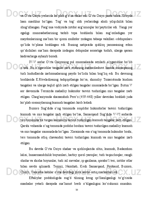 va O‘rta Osiyo yerlarida ko‘plab g‘o‘za ekilar edi. O‘rta Osiyo paxta tolasi Xitoyda
ham   mashhur   bo‘lgan.   Tog‘   va   tog‘   oldi   yerlaridagi   aholi   yilqichilik   bilan
shug‘ullangan. Farg‘ona vodiysida zotdor arg‘umoqlar ko‘paytirilar edi. Yangi yer
egaligi   munosabatlarining   tarkib   topa   boshlashi   bilan   sug‘oriladigan   yer
maydonlarining ma’lum  bir  qismi  mulkdor  zodagon tabaqa  vakillari  «dehqonlar»
qo‘lida   to‘plana   boshlagan   edi.   Buning   natijasida   qishloq   jamoasining   erkin
qo‘shchilari   ma’lum   darajada   zodagon   dehqonlar   asoratiga   tushib,   ularga   qaram
kadivarlarga aylanib boradi.
IV-V   asrlar   O‘rta   Osiyoning   pul   muomalasida   sezilarli   o‘zgarishlar   bo‘lib
o‘tadi. Bu o‘zgarishlar tangalar zarb etishning markazlashuvi  hamda mintaqaning
turli   hududlarida   zarbxonalarning   paydo   bo‘lishi   bilan   bog‘liq   edi.   Bu   davrning
boshlarida   E.Rtveladzening   tadqiqotlariga   ko‘ra,   shimoliy   Toxaristonda   kushon
tangalari va ularga taqlid qilib zarb etilgan tangalar muomalada bo‘lgan. Butun V
asr   davomida   Termizda   mahalliy   hukmdor   tasviri   tushirilgan   mis   tangalar   zarb
etilgan. Chag‘aniyonda shaxanshoh Pero‘z (459-448) yillar davridan boshlab juda
ko‘plab sosoniylarning kumush tangalari kirib keladi.
Buxoro   Sug‘dida   o‘ng   tomonida   soqoldor   hukmdorlar   tasviri   tushirilgan
kumush   va   mis   tangalar   zarb   etilgan   bo‘lsa,   Samarqand   Sug‘dida   V-VI   asrlarda
ters tomonida tik turgan kamonchi tasviri tushirilgan kumush tangalar zarb etilgan.
Qarshi vohasida o‘ng tomonida podsho boshini tasviri tushirilgan mahalliy kumush
va mis tangalar muomalada bo‘lgan. Xorazmda esa o‘ng tomonida hukmdor boshi,
ters   tomonida   otliq   chavandoz   tasviri   tushirilgan   kumush   va   mis   tangalar   zarb
etilgan.
Bu   davrda   O‘rta   Osiyo   shahar   va   qishloqlarida   oltin,   kumush,   Badaxshon
lalisi, hunarmandchilik buyumlari, harbiy qurol-yaroqlar, turli taqinchoqlar, rangli
shisha va shisha buyumlar, turli xil mevalar, ip-gazlama, qorako‘l teri, zotdor otlar
bilan   savdo   qilinardi.   Termiz,   Naxshab,   Kesh   Samarqand,   Poykand,   Buxoro,
Choch,  Varaxsha kabilar o‘sha davrdagi yirik savdo-sotiq markazlari edi.
Eftaliylar   podsholigida   sug‘d   tilining   keng   qo‘llanilganligi   to‘g‘risida
manbalar   yetarli   darajada   ma’lumot   berib   o‘tilganligini   ko‘rishimiz   mumkin.
16 