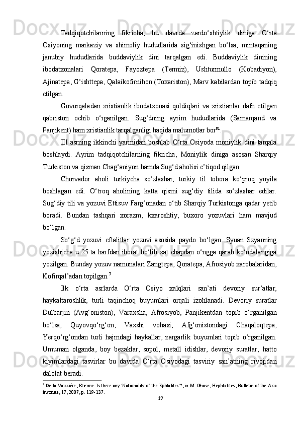 Tadqiqotchilarning   fikricha,   bu   davrda   zardo‘shtiylik   diniga   O‘rta
Osiyoning   markaziy   va   shimoliy   hududlarida   sig‘inishgan   bo‘lsa,   mintaqaning
janubiy   hududlarida   buddaviylik   dini   tarqalgan   edi.   Buddaviylik   dinining
ibodatxonalari   Qoratepa,   Fayoztepa   (Termiz),   Ushturmullo   (Kobadiyon),
Ajinatepa, G‘ishttepa, Qalaikofirnihon (Toxariston), Marv kabilardan topib tadqiq
etilgan.
Govurqaladan   xristianlik   ibodatxonasi   qoldiqlari   va  xristianlar   dafn   etilgan
qabriston   ochib   o‘rganilgan.   Sug‘dning   ayrim   hududlarida   (Samarqand   va
Panjikent) ham xristianlik tarqalganligi haqida malumotlar bor 91
.
III   asrning   ikkinchi   yarmidan   boshlab   O‘rta   Osiyoda   moniylik   dini   tarqala
boshlaydi.   Ayrim   tadqiqotchilarning   fikricha,   Moniylik   diniga   asosan   Sharqiy
Turkiston va qisman Chag‘aniyon hamda Sug‘d aholisi e’tiqod qilgan.
Chorvador   aholi   turkiycha   so‘zlashar,   turkiy   til   tobora   ko‘proq   yoyila
boshlagan   edi.   O‘troq   aholining   katta   qismi   sug‘diy   tilida   so‘zlashar   edilar.
Sug‘diy tili va yozuvi  Ettisuv Farg‘onadan o‘tib Sharqiy Turkistonga qadar yetib
boradi.   Bundan   tashqari   xorazm,   kxaroshtiy,   buxoro   yozuvlari   ham   mavjud
bo‘lgan.
So‘g‘d   yozuvi   eftalitlar   yozuvi   asosida   paydo   bo‘lgan.   Syuan   Szyanning
yozishicha u 25 ta harfdan iborat bo‘lib xat chapdan o‘ngga qarab ko‘ndalangiga
yozilgan. Bunday yozuv namunalari Zangtepa, Qoratepa, Afrosiyob xarobalaridan,
Kofirqal’adan topilgan. 7
Ilk   o‘rta   asrlarda   O‘rta   Osiyo   xalqlari   san’ati   devoriy   sur’atlar,
haykaltaroshlik,   turli   taqinchoq   buyumlari   orqali   izohlanadi.   Devoriy   suratlar
Dulbarjin   (Avg‘oniston),   Varaxsha,   Afrosiyob,   Panjikentdan   topib   o‘rganilgan
bo‘lsa,   Quyovqo‘rg‘on,   Vaxshi   vohasi,   Afg‘onistondagi   Chaqaloqtepa,
Yerqo‘rg‘ondan   turli   hajmdagi   haykallar,   zargarlik   buyumlari   topib   o‘rganilgan.
Umuman   olganda,   boy   bezaklar,   sopol,   metall   idishlar,   devoriy   suratlar,   hatto
kiyimlardagi   tasvirlar   bu   davrda   O‘rta   Osiyodagi   tasviriy   san’atning   rivojidan
dalolat beradi.
7
 De la Vaissière, Etienne. Is there any 'Nationality of the Ephtalites'?, in M. Ghose, Hephtalites, Bulletin of the Asia
institute, 17, 2007, p. 119-137.
19