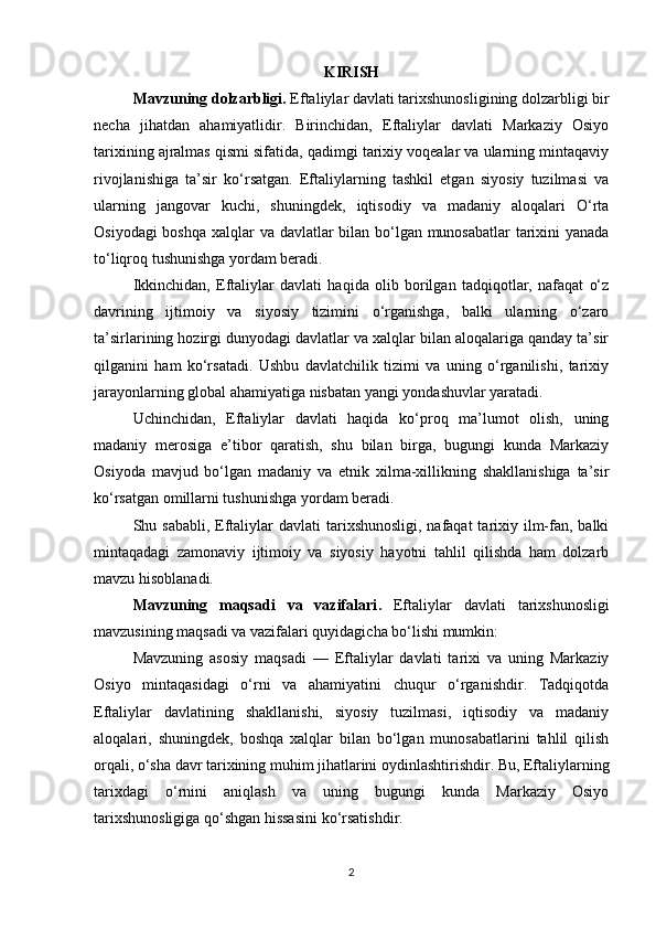 KIRISH
Mavzuning dolzarbligi.  Eftaliylar davlati tarixshunosligining dolzarbligi bir
necha   jihatdan   ahamiyatlidir.   Birinchidan,   Eftaliylar   davlati   Markaziy   Osiyo
tarixining ajralmas qismi sifatida, qadimgi tarixiy voqealar va ularning mintaqaviy
rivojlanishiga   ta’sir   ko‘rsatgan.   Eftaliylarning   tashkil   etgan   siyosiy   tuzilmasi   va
ularning   jangovar   kuchi,   shuningdek,   iqtisodiy   va   madaniy   aloqalari   O‘rta
Osiyodagi  boshqa  xalqlar va davlatlar bilan bo‘lgan munosabatlar  tarixini  yanada
to‘liqroq tushunishga yordam beradi.
Ikkinchidan,   Eftaliylar   davlati   haqida   olib   borilgan   tadqiqotlar,   nafaqat   o‘z
davrining   ijtimoiy   va   siyosiy   tizimini   o‘rganishga,   balki   ularning   o‘zaro
ta’sirlarining hozirgi dunyodagi davlatlar va xalqlar bilan aloqalariga qanday ta’sir
qilganini   ham   ko‘rsatadi.   Ushbu   davlatchilik   tizimi   va   uning   o‘rganilishi,   tarixiy
jarayonlarning global ahamiyatiga nisbatan yangi yondashuvlar yaratadi.
Uchinchidan,   Eftaliylar   davlati   haqida   ko‘proq   ma’lumot   olish,   uning
madaniy   merosiga   e’tibor   qaratish,   shu   bilan   birga,   bugungi   kunda   Markaziy
Osiyoda   mavjud   bo‘lgan   madaniy   va   etnik   xilma-xillikning   shakllanishiga   ta’sir
ko‘rsatgan omillarni tushunishga yordam beradi.
Shu sababli, Eftaliylar  davlati  tarixshunosligi, nafaqat  tarixiy ilm-fan, balki
mintaqadagi   zamonaviy   ijtimoiy   va   siyosiy   hayotni   tahlil   qilishda   ham   dolzarb
mavzu hisoblanadi.
Mavzuning   maqsadi   va   vazifalari .   Eftaliylar   davlati   tarixshunosligi
mavzusining maqsadi va vazifalari quyidagicha bo‘lishi mumkin:
Mavzuning   asosiy   maqsadi   —   Eftaliylar   davlati   tarixi   va   uning   Markaziy
Osiyo   mintaqasidagi   o‘rni   va   ahamiyatini   chuqur   o‘rganishdir.   Tadqiqotda
Eftaliylar   davlatining   shakllanishi,   siyosiy   tuzilmasi,   iqtisodiy   va   madaniy
aloqalari,   shuningdek,   boshqa   xalqlar   bilan   bo‘lgan   munosabatlarini   tahlil   qilish
orqali, o‘sha davr tarixining muhim jihatlarini oydinlashtirishdir. Bu, Eftaliylarning
tarixdagi   o‘rnini   aniqlash   va   uning   bugungi   kunda   Markaziy   Osiyo
tarixshunosligiga qo‘shgan hissasini ko‘rsatishdir.
2 