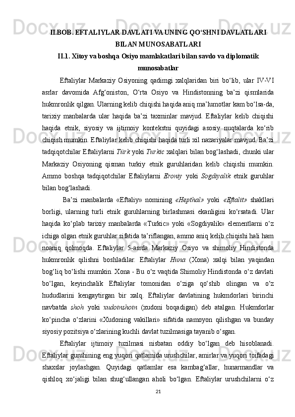 II.BOB .  EFTALIYLAR DAVLATI VA UNING QO‘SHNI DAVLATLARI
BILAN MUNOSABATLARI
II.1. Xitoy va boshqa Osiyo mamlakatlari bilan savdo va diplomatik
munosabatlar
Eftaliylar   Markaziy   Osiyoning   qadimgi   xalqlaridan   biri   bo‘lib,   ular   IV-VI
asrlar   davomida   Afg‘oniston,   O‘rta   Osiyo   va   Hindistonning   ba’zi   qismlarida
hukmronlik qilgan. Ularning kelib chiqishi haqida aniq ma’lumotlar kam bo‘lsa-da,
tarixiy   manbalarda   ular   haqida   ba’zi   taxminlar   mavjud.   Eftaliylar   kelib   chiqishi
haqida   etnik,   siyosiy   va   ijtimoiy   kontekstni   quyidagi   asosiy   nuqtalarda   ko‘rib
chiqish mumkin. Eftaliylar kelib chiqishi haqida turli xil nazariyalar mavjud. Ba’zi
tadqiqotchilar Eftaliylarni   Türk   yoki   Turkic   xalqlari bilan bog‘lashadi, chunki ular
Markaziy   Osiyoning   qisman   turkiy   etnik   guruhlaridan   kelib   chiqishi   mumkin.
Ammo   boshqa   tadqiqotchilar   Eftaliylarni   Eroniy   yoki   Sogdiyalik   etnik   guruhlar
bilan bog‘lashadi.
  Ba’zi   manbalarda   «Eftaliy»   nomining   «Hepthal»   yoki   «Eftalit»   shakllari
borligi,   ularning   turli   etnik   guruhlarning   birlashmasi   ekanligini   ko‘rsatadi.   Ular
haqida   ko‘plab   tarixiy   manbalarda   «Turkic»   yoki   «Sogdiyalik»   elementlarni   o‘z
ichiga olgan etnik guruhlar sifatida ta’riflangan, ammo aniq kelib chiqishi hali ham
noaniq   qolmoqda.   Eftaliylar   5-asrda   Markaziy   Osiyo   va   shimoliy   Hindistonda
hukmronlik   qilishni   boshladilar.   Eftaliylar   Huna   (Xona)   xalqi   bilan   yaqindan
bog‘liq bo‘lishi mumkin. Xona - Bu o‘z vaqtida Shimoliy Hindistonda o‘z davlati
bo‘lgan,   keyinchalik   Eftaliylar   tomonidan   o‘ziga   qo‘shib   olingan   va   o‘z
hududlarini   kengaytirgan   bir   xalq.   Eftaliylar   davlatining   hukmdorlari   birinchi
navbatda   shoh   yoki   xudoinshoin   (xudoni   boqadigan)   deb   atalgan.   Hukmdorlar
ko‘pincha   o‘zlarini   «Xudoning   vakillari»   sifatida   namoyon   qilishgan   va   bunday
siyosiy pozitsiya o‘zlarining kuchli davlat tuzilmasiga tayanib o‘sgan.
Eftaliylar   ijtimoiy   tuzilmasi   nisbatan   oddiy   bo‘lgan   deb   hisoblanadi.
Eftaliylar guruhining eng yuqori qatlamida urushchilar, amirlar va yuqori toifadagi
shaxslar   joylashgan.   Quyidagi   qatlamlar   esa   kambag‘allar,   hunarmandlar   va
qishloq   xo‘jaligi   bilan   shug‘ullangan   aholi   bo‘lgan.   Eftaliylar   urushchilarni   o‘z
21 