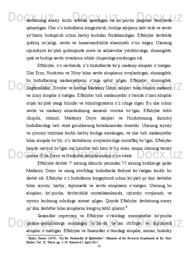 davlatining   asosiy   kuchi   sifatida   qarashgan   va   ko‘pincha   jangovar   faoliyatda
qatnashgan. Ular o‘z hududlarini kengaytirish, boshqa xalqlarni zabt etish va savdo
yo‘llarini   boshqarish   uchun   harbiy   kuchdan   foydalanishgan.   Eftaliylar   davlatida
qishloq   xo‘jaligi,   savdo   va   hunarmandchilik   ahamiyatli   o‘rin   tutgan.   Ularning
iqtisodiyoti   ko‘plab   qishloqlarda   meva   va   sabzavotlar   yetishtirishga,   shuningdek,
ipak va boshqa savdo tovarlarini ishlab chiqarishga asoslangan edi.
Eftaliylar, o‘z navbatida,  o‘z hududlarida ko‘p madaniy aloqalar  o‘rnatgan.
Ular Eron, Hindiston va Xitoy bilan savdo aloqalarini  rivojlantirgan, shuningdek,
bu   hududlarning   madaniyatlarini   o‘ziga   qabul   qilgan.   Eftaliylar,   shuningdek,
Sogdiyaliklar, Xitoylar va boshqa Markaziy Osiyo xalqlari  bilan muhim  madaniy
va ilmiy aloqalar o‘rnatgan. Eftaliylar turli  madaniyatlar o‘rtasida  o‘zaro aloqalar
orqali  ko‘plab yangi  bilimlar  va texnologiyalarni  o‘z ichiga olgan. Bu ular  uchun
savdo   va   madaniy   almashishning   samarali   vositasi   bo‘lgan.   Eftaliylar   kelib
chiqishi,   ehtimol,   Markaziy   Osiyo   xalqlari   va   Hindistonning   shimoliy
hududlaridagi   turli   etnik   guruhlarning   birlashmasidan   iboratdir.   Ularning   siyosiy
va   ijtimoiy   tuzilmasi   kuchli   harbiy   kuchga   asoslangan,   va   ular   turli   madaniyatlar
bilan aloqada bo‘lib, o‘z davlatlarini  rivojlantirishga  muvaffaq bo‘lgan.  Eftaliylar
haqida   mavjud  bo‘lgan  ma’lumotlar   hali   ham   to‘liq   emas,   ammo  ularning   tarixiy
merosi O‘rta Osiyo va Hindiston tarixida muhim o‘rin tutadi.
Eftaliylar   davlati   V   asrning   ikkinchi   yarmidan   VI   asrning   boshlariga   qadar
Markaziy   Osiyo   va   uning   atrofidagi   hududlarda   faoliyat   ko‘rsatgan   kuchli   bir
davlat edi. Eftaliylar o‘z hududlarini kengaytirish uchun ko‘plab qo‘shni davlatlar
bilan   siyosiy,   harbiy,   diplomatik   va   savdo   aloqalarini   o‘rnatgan.   Ularning   bu
aloqalari,   ko‘pincha,   davlatchilik   mustahkamlanishi,   iqtisodiy   rivojlanish,   va
siyosiy   kuchning   oshishiga   xizmat   qilgan.   Quyida   Eftaliylar   davlatining   asosiy
qo‘shni davlatlar bilan aloqalarini kengroq tahlil qilamiz. 9
Sasanidlar   imperiyasi   va   Eftaliylar   o‘rtasidagi   munosabatlar   ko‘pincha
qarama-qarshiliklarga   asoslangan   bo‘lsa-da,   ba’zan   ittifoqlar   va   diplomatik
aloqalar o‘rnatilgan. Eftaliylar va Sasanidlar o‘rtasidagi aloqalar, asosan,  hududiy
9
  Enoki,   Kazuo.   (1959).   "On   the   Nationality   of   Ephthalites".   Memoirs   of   the   Research   Department   of   the   Toyo
Bunko. Vol. 18. Tokyo. pp. 1–58. Retrieved 1 April 2017. 
22 