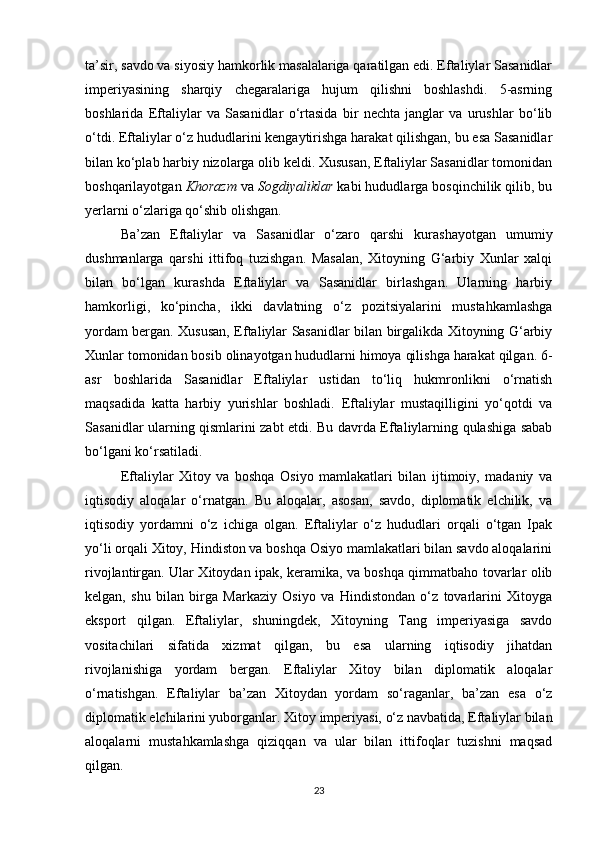 ta’sir, savdo va siyosiy hamkorlik masalalariga qaratilgan edi. Eftaliylar Sasanidlar
imperiyasining   sharqiy   chegaralariga   hujum   qilishni   boshlashdi.   5-asrning
boshlarida   Eftaliylar   va   Sasanidlar   o‘rtasida   bir   nechta   janglar   va   urushlar   bo‘lib
o‘tdi. Eftaliylar o‘z hududlarini kengaytirishga harakat qilishgan, bu esa Sasanidlar
bilan ko‘plab harbiy nizolarga olib keldi. Xususan, Eftaliylar Sasanidlar tomonidan
boshqarilayotgan  Khorazm  va  Sogdiyaliklar  kabi hududlarga bosqinchilik qilib, bu
yerlarni o‘zlariga qo‘shib olishgan.
Ba’zan   Eftaliylar   va   Sasanidlar   o‘zaro   qarshi   kurashayotgan   umumiy
dushmanlarga   qarshi   ittifoq   tuzishgan.   Masalan,   Xitoyning   G‘arbiy   Xunlar   xalqi
bilan   bo‘lgan   kurashda   Eftaliylar   va   Sasanidlar   birlashgan.   Ularning   harbiy
hamkorligi,   ko‘pincha,   ikki   davlatning   o‘z   pozitsiyalarini   mustahkamlashga
yordam bergan. Xususan, Eftaliylar Sasanidlar bilan birgalikda Xitoyning G‘arbiy
Xunlar tomonidan bosib olinayotgan hududlarni himoya qilishga harakat qilgan. 6-
asr   boshlarida   Sasanidlar   Eftaliylar   ustidan   to‘liq   hukmronlikni   o‘rnatish
maqsadida   katta   harbiy   yurishlar   boshladi.   Eftaliylar   mustaqilligini   yo‘qotdi   va
Sasanidlar ularning qismlarini zabt etdi. Bu davrda Eftaliylarning qulashiga sabab
bo‘lgani ko‘rsatiladi.
Eftaliylar   Xitoy   va   boshqa   Osiyo   mamlakatlari   bilan   ijtimoiy,   madaniy   va
iqtisodiy   aloqalar   o‘rnatgan.   Bu   aloqalar,   asosan,   savdo,   diplomatik   elchilik,   va
iqtisodiy   yordamni   o‘z   ichiga   olgan.   Eftaliylar   o‘z   hududlari   orqali   o‘tgan   Ipak
yo‘li orqali Xitoy, Hindiston va boshqa Osiyo mamlakatlari bilan savdo aloqalarini
rivojlantirgan. Ular Xitoydan ipak, keramika, va boshqa qimmatbaho tovarlar olib
kelgan,   shu   bilan   birga   Markaziy   Osiyo   va   Hindistondan   o‘z   tovarlarini   Xitoyga
eksport   qilgan.   Eftaliylar,   shuningdek,   Xitoyning   Tang   imperiyasiga   savdo
vositachilari   sifatida   xizmat   qilgan,   bu   esa   ularning   iqtisodiy   jihatdan
rivojlanishiga   yordam   bergan.   Eftaliylar   Xitoy   bilan   diplomatik   aloqalar
o‘rnatishgan.   Eftaliylar   ba’zan   Xitoydan   yordam   so‘raganlar,   ba’zan   esa   o‘z
diplomatik elchilarini yuborganlar. Xitoy imperiyasi, o‘z navbatida, Eftaliylar bilan
aloqalarni   mustahkamlashga   qiziqqan   va   ular   bilan   ittifoqlar   tuzishni   maqsad
qilgan.
23 