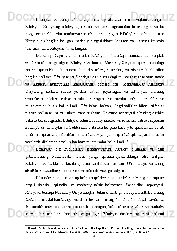 Eftaliylar   va   Xitoy   o‘rtasidagi   madaniy   aloqalar   ham   rivojlanib   borgan.
Eftaliylar   Xitoyning   adabiyoti,   san’ati,   va   texnologiyasidan   ta’sirlangan   va   bu
o‘zgarishlar   Eftaliylar   madaniyatida   o‘z   aksini   topgan.   Eftaliylar   o‘z   hududlarida
Xitoy   bilan   bog‘liq   bo‘lgan   madaniy   o‘zgarishlarni   kiritgan   va   ularning   ijtimoiy
tuzilmasi ham Xitoydan ta’sirlangan.
Markaziy Osiyo davlatlari bilan Eftaliylar o‘rtasidagi munosabatlar ko‘plab
nizolarni o‘z ichiga olgan. Eftaliylar va boshqa Markaziy Osiyo xalqlari o‘rtasidagi
qarama-qarshiliklar   ko‘pincha   hududiy   ta’sir,   resurslar,   va   siyosiy   kuch   bilan
bog‘liq bo‘lgan. Eftaliylar va Sogdiyaliklar o‘rtasidagi munosabatlar asosan savdo
va   hududiy   hukmronlik   masalalariga   bog‘liq   edi.   Sogdiyaliklar   Markaziy
Osiyoning   muhim   savdo   yo‘llari   ustida   joylashgan   va   Eftaliylar   ularning
resurslarini   o‘zlashtirishga   harakat   qilishgan.   Bu   nizolar   ko‘plab   urushlar   va
muzokaralar   bilan   hal   qilindi.   Eftaliylar,   ba’zan,   Sogdiyaliklar   bilan   ittifoqlar
tuzgan bo‘lsalar, ba’zan ularni zabt etishgan. Göktürk imperiyasi o‘zining kuchini
oshirib borayotganda, Eftaliylar bilan hududiy nizolar va resurslar ustida raqobatni
kuchaytirdi. Eftaliylar va Göktürklar o‘rtasida ko‘plab harbiy to‘qnashuvlar bo‘lib
o‘tdi. Bu qarama-qarshiliklar asosan harbiy janglar orqali hal qilindi, ammo ba’zi
vaqtlarda diplomatik yo‘l bilan ham muammolar hal qilindi. 10
Eftaliylar   o‘z   hududlarini   kengaytirishga   harakat   qilganlar   va   turk
qabilalarining   kuchlanishi   ularni   yangi   qarama-qarshiliklarga   olib   kelgan.
Eftaliylar   va   turklar   o‘rtasida   qarama-qarshiliklar,   asosan,   O‘rta   Osiyo   va   uning
atrofidagi hududlarni boshqarish masalasida yuzaga kelgan.
Eftaliylar davlati o‘zining ko‘plab qo‘shni davlatlar bilan o‘rnatgan aloqalari
orqali   siyosiy,   iqtisodiy,   va   madaniy   ta’sir   ko‘rsatgan.   Sasanidlar   imperiyasi,
Xitoy, va boshqa Markaziy Osiyo xalqlari bilan o‘rnatilgan aloqalar, Eftaliylarning
davlatini   mustahkamlashga   yordam   bergan.   Biroq,   bu   aloqalar   faqat   savdo   va
diplomatik munosabatlarga asoslanib  qolmagan, balki  o‘zaro urushlar  va hududiy
ta’sir  uchun   raqobatni  ham  o‘z  ichiga  olgan.  Eftaliylar  davlatining  tarixi,  qo‘shni
10
  Grenet, Frantz; Riboud, Pénélope. "A Reflection of the Hephthalite Empire: The Biographical Narra- tive in the
Reliefs of the Tomb of the Sabao Wirkak (494- 579)" . Bulletin of the Asia Institute. 2003, 17: 141–142.  
24 