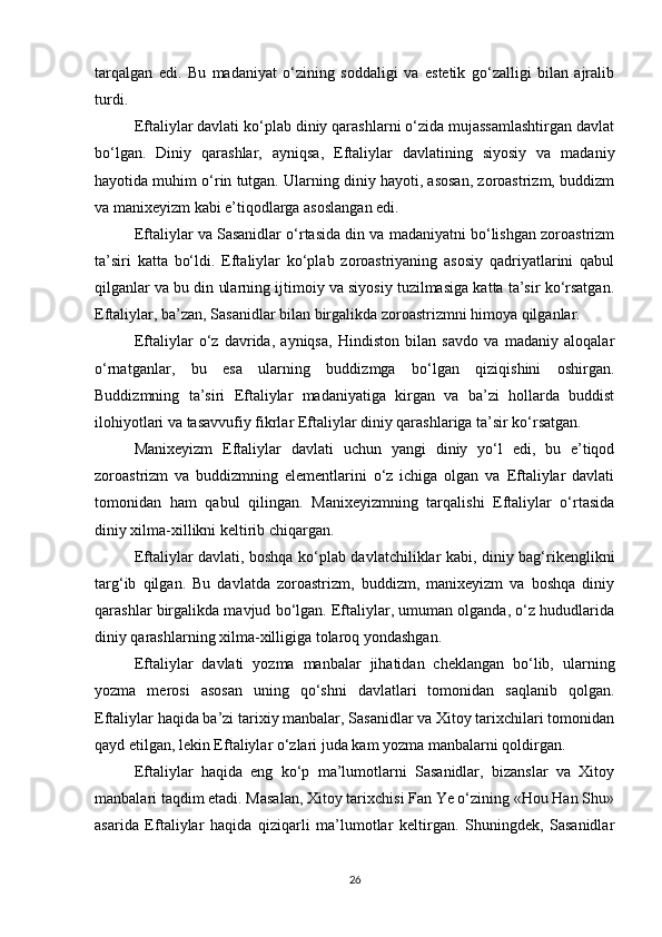 tarqalgan   edi.   Bu   madaniyat   o‘zining   soddaligi   va   estetik   go‘zalligi   bilan   ajralib
turdi.
Eftaliylar davlati ko‘plab diniy qarashlarni o‘zida mujassamlashtirgan davlat
bo‘lgan.   Diniy   qarashlar,   ayniqsa,   Eftaliylar   davlatining   siyosiy   va   madaniy
hayotida muhim o‘rin tutgan. Ularning diniy hayoti, asosan, zoroastrizm, buddizm
va manixeyizm kabi e’tiqodlarga asoslangan edi.
Eftaliylar va Sasanidlar o‘rtasida din va madaniyatni bo‘lishgan zoroastrizm
ta’siri   katta   bo‘ldi.   Eftaliylar   ko‘plab   zoroastriyaning   asosiy   qadriyatlarini   qabul
qilganlar va bu din ularning ijtimoiy va siyosiy tuzilmasiga katta ta’sir ko‘rsatgan.
Eftaliylar, ba’zan, Sasanidlar bilan birgalikda zoroastrizmni himoya qilganlar.
Eftaliylar   o‘z   davrida,   ayniqsa,   Hindiston   bilan   savdo   va   madaniy   aloqalar
o‘rnatganlar,   bu   esa   ularning   buddizmga   bo‘lgan   qiziqishini   oshirgan.
Buddizmning   ta’siri   Eftaliylar   madaniyatiga   kirgan   va   ba’zi   hollarda   buddist
ilohiyotlari va tasavvufiy fikrlar Eftaliylar diniy qarashlariga ta’sir ko‘rsatgan.
Manixeyizm   Eftaliylar   davlati   uchun   yangi   diniy   yo‘l   edi,   bu   e’tiqod
zoroastrizm   va   buddizmning   elementlarini   o‘z   ichiga   olgan   va   Eftaliylar   davlati
tomonidan   ham   qabul   qilingan.   Manixeyizmning   tarqalishi   Eftaliylar   o‘rtasida
diniy xilma-xillikni keltirib chiqargan.
Eftaliylar davlati, boshqa ko‘plab davlatchiliklar kabi, diniy bag‘rikenglikni
targ‘ib   qilgan.   Bu   davlatda   zoroastrizm,   buddizm,   manixeyizm   va   boshqa   diniy
qarashlar birgalikda mavjud bo‘lgan. Eftaliylar, umuman olganda, o‘z hududlarida
diniy qarashlarning xilma-xilligiga tolaroq yondashgan.
Eftaliylar   davlati   yozma   manbalar   jihatidan   cheklangan   bo‘lib,   ularning
yozma   merosi   asosan   uning   qo‘shni   davlatlari   tomonidan   saqlanib   qolgan.
Eftaliylar haqida ba’zi tarixiy manbalar, Sasanidlar va Xitoy tarixchilari tomonidan
qayd etilgan, lekin Eftaliylar o‘zlari juda kam yozma manbalarni qoldirgan.
Eftaliylar   haqida   eng   ko‘p   ma’lumotlarni   Sasanidlar,   bizanslar   va   Xitoy
manbalari taqdim etadi. Masalan, Xitoy tarixchisi Fan Ye o‘zining «Hou Han Shu»
asarida   Eftaliylar   haqida   qiziqarli   ma’lumotlar   keltirgan.   Shuningdek,   Sasanidlar
26 