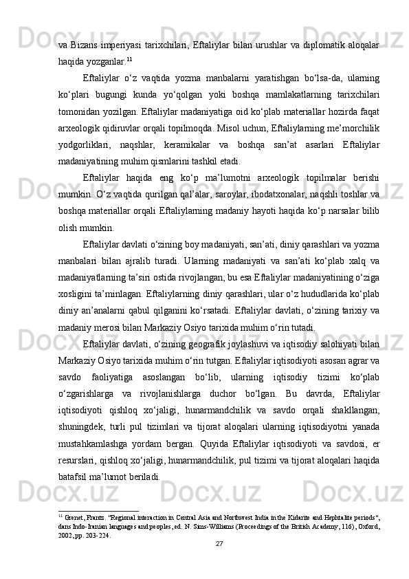 va   Bizans   imperiyasi   tarixchilari,   Eftaliylar   bilan   urushlar   va   diplomatik   aloqalar
haqida yozganlar. 11
Eftaliylar   o‘z   vaqtida   yozma   manbalarni   yaratishgan   bo‘lsa-da,   ularning
ko‘plari   bugungi   kunda   yo‘qolgan   yoki   boshqa   mamlakatlarning   tarixchilari
tomonidan yozilgan. Eftaliylar madaniyatiga oid ko‘plab materiallar hozirda faqat
arxeologik qidiruvlar orqali topilmoqda. Misol uchun, Eftaliylarning me’morchilik
yodgorliklari,   naqshlar,   keramikalar   va   boshqa   san’at   asarlari   Eftaliylar
madaniyatining muhim qismlarini tashkil etadi.
Eftaliylar   haqida   eng   ko‘p   ma’lumotni   arxeologik   topilmalar   berishi
mumkin. O‘z vaqtida qurilgan qal’alar, saroylar, ibodatxonalar, naqshli toshlar va
boshqa materiallar orqali Eftaliylarning madaniy hayoti haqida ko‘p narsalar bilib
olish mumkin.
Eftaliylar davlati o‘zining boy madaniyati, san’ati, diniy qarashlari va yozma
manbalari   bilan   ajralib   turadi.   Ularning   madaniyati   va   san’ati   ko‘plab   xalq   va
madaniyatlarning ta’siri ostida rivojlangan, bu esa Eftaliylar madaniyatining o‘ziga
xosligini ta’minlagan. Eftaliylarning diniy qarashlari, ular o‘z hududlarida ko‘plab
diniy an’analarni  qabul   qilganini  ko‘rsatadi.   Eftaliylar   davlati, o‘zining tarixiy va
madaniy merosi bilan Markaziy Osiyo tarixida muhim o‘rin tutadi.
Eftaliylar davlati, o‘zining geografik joylashuvi va iqtisodiy salohiyati bilan
Markaziy Osiyo tarixida muhim o‘rin tutgan. Eftaliylar iqtisodiyoti asosan agrar va
savdo   faoliyatiga   asoslangan   bo‘lib,   ularning   iqtisodiy   tizimi   ko‘plab
o‘zgarishlarga   va   rivojlanishlarga   duchor   bo‘lgan.   Bu   davrda,   Eftaliylar
iqtisodiyoti   qishloq   xo‘jaligi,   hunarmandchilik   va   savdo   orqali   shakllangan,
shuningdek,   turli   pul   tizimlari   va   tijorat   aloqalari   ularning   iqtisodiyotni   yanada
mustahkamlashga   yordam   bergan.   Quyida   Eftaliylar   iqtisodiyoti   va   savdosi,   er
resurslari, qishloq xo‘jaligi, hunarmandchilik, pul tizimi va tijorat aloqalari haqida
batafsil ma’lumot beriladi.
11
 Grenet, Frantz. "Regional interaction in Central Asia and Northwest India in the Kidarite and Hephtalite periods",
dans Indo-Iranian languages and peoples, ed. N. Sims-Williams (Proceedings of the British Academy, 116), Oxford,
2002, pp. 203-224.
27 