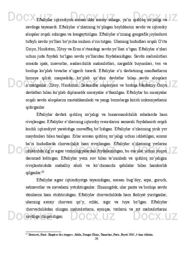 Eftaliylar   iqtisodiyoti   asosan   ikki   asosiy   sohaga,   ya’ni   qishloq   xo‘jaligi   va
savdoga tayanardi. Eftaliylar  o‘zlarining to‘plagan boyliklarini  savdo va iqtisodiy
aloqalar orqali oshirgan va kengaytirilgan. Eftaliylar o‘zining geografik joylashuvi
tufayli savdo yo‘llari bo‘yicha muhim o‘rin tutgan. Ularning hududlari orqali O‘rta
Osiyo, Hindiston, Xitoy va Eron o‘rtasidagi savdo yo‘llari o‘tgan. Eftaliylar o‘zlari
uchun juda foydali bo‘lgan savdo yo‘llaridan foydalanishgan. Savdo mahsulotlari
orasida   ipak,   ziravorlar,   asalarichilik   mahsulotlari,   zargarlik   buyumlari,   teri   va
boshqa   ko‘plab   tovarlar   o‘zgarib   turardi.   Eftaliylar   o‘z   davlatining   manfaatlarini
himoya   qilish   maqsadida,   ko‘plab   qo‘shni   davlatlar   bilan   savdo   aloqalari
o‘rnatganlar.   Xitoy,   Hindiston,   Sasanidlar   imperiyasi   va   boshqa   Markaziy   Osiyo
davlatlari bilan ko‘plab diplomatik missiyalar o‘tkazilgan. Eftaliylar bu missiyalar
orqali savdo aloqalarini mustahkamlash va yangi bozorlarga kirish imkoniyatlarini
qidirganlar.
Eftaliylar   davlati   qishloq   xo‘jaligi   va   hunarmandchilik   sohalarida   ham
rivojlangan. Eftaliylar o‘zlarining iqtisodiy resurslarini samarali foydalanish orqali
kuchli   iqtisodiyot   yaratishga   muvaffaq   bo‘lishgan.   Eftaliylar   o‘zlarining  yirik  yer
maydonlari bilan tanilgan. Erlar asosan  qishloq xo‘jaligi uchun ishlatilgan, ammo
ba’zi   hududlarda   chorvachilik   ham   rivojlangan.   Eftaliylar   o‘zlarining   yerlarini
ishlatishda ilg‘or agrar texnologiyalardan foydalanishgan, bu esa ular uchun yuqori
daromad   keltirgan.   Eftaliylar   yerni   suv   bilan   ta’minlash   va   qishloq   xo‘jaligini
rivojlantirishda   mahalliy   aholi   va   ko‘chmanchi   qabilalar   bilan   hamkorlik
qilganlar. 12
Eftaliylar   agrar   iqtisodiyotga   tayanishgan,   asosan   bug‘doy,   arpa,   guruch,
sabzavotlar va mevalarni yetishtirganlar. Shuningdek, ular paxta va boshqa savdo
ekinlarini   ham   etishtirishgan.   Eftaliylar   chorvachilikda   ham   faoliyat   yuritganlar,
ularning   asosiy   chorvasi   qo‘y,   echki,   sigir   va   tuya   bo‘lgan.   Eftaliylar
chorvachilikdan   olingan   mahsulotlarni,   ayniqsa,   terilarni   va   sut   mahsulotlarini
savdoga chiqarishgan.
12
 Grousset, René. Empires des steppes. Attila, Gengis-Khan, Tamerlan, Paris, Payot 1965, 4 ème édition.
28