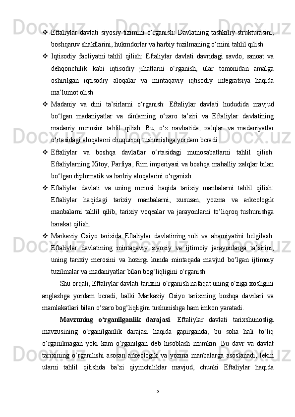  Eftaliylar   davlati   siyosiy  tizimini  o‘rganish:  Davlatning  tashkiliy  strukturasini,
boshqaruv shakllarini, hukmdorlar va harbiy tuzilmaning o‘rnini tahlil qilish.
 Iqtisodiy   faoliyatni   tahlil   qilish:   Eftaliylar   davlati   davridagi   savdo,   sanoat   va
dehqonchilik   kabi   iqtisodiy   jihatlarni   o‘rganish,   ular   tomonidan   amalga
oshirilgan   iqtisodiy   aloqalar   va   mintaqaviy   iqtisodiy   integratsiya   haqida
ma’lumot olish.
 Madaniy   va   dini   ta’sirlarni   o‘rganish:   Eftaliylar   davlati   hududida   mavjud
bo‘lgan   madaniyatlar   va   dinlarning   o‘zaro   ta’siri   va   Eftaliylar   davlatining
madaniy   merosini   tahlil   qilish.   Bu,   o‘z   navbatida,   xalqlar   va   madaniyatlar
o‘rtasidagi aloqalarni chuqurroq tushunishga yordam beradi.
 Eftaliylar   va   boshqa   davlatlar   o‘rtasidagi   munosabatlarni   tahlil   qilish:
Eftaliylarning Xitoy, Parfiya, Rim imperiyasi va boshqa mahalliy xalqlar bilan
bo‘lgan diplomatik va harbiy aloqalarini o‘rganish.
 Eftaliylar   davlati   va   uning   merosi   haqida   tarixiy   manbalarni   tahlil   qilish:
Eftaliylar   haqidagi   tarixiy   manbalarni,   xususan,   yozma   va   arkeologik
manbalarni   tahlil   qilib,   tarixiy   voqealar   va   jarayonlarni   to‘liqroq   tushunishga
harakat qilish.
 Markaziy   Osiyo   tarixida   Eftaliylar   davlatining   roli   va   ahamiyatini   belgilash:
Eftaliylar   davlatining   mintaqaviy   siyosiy   va   ijtimoiy   jarayonlarga   ta’sirini,
uning   tarixiy   merosini   va   hozirgi   kunda   mintaqada   mavjud   bo‘lgan   ijtimoiy
tuzilmalar va madaniyatlar bilan bog‘liqligini o‘rganish.
Shu orqali, Eftaliylar davlati tarixini o‘rganish nafaqat uning o‘ziga xosligini
anglashga   yordam   beradi,   balki   Markaziy   Osiyo   tarixining   boshqa   davrlari   va
mamlakatlari bilan o‘zaro bog‘liqligini tushunishga ham imkon yaratadi.
Mavzuning   o rganilganlik   darajasiʻ .   Eftaliylar   davlati   tarixshunosligi
mavzusining   o‘rganilganlik   darajasi   haqida   gapirganda,   bu   soha   hali   to‘liq
o‘rganilmagan   yoki   kam   o‘rganilgan   deb   hisoblash   mumkin.   Bu   davr   va   davlat
tarixining   o‘rganilishi   asosan   arkeologik   va   yozma   manbalarga   asoslanadi,   lekin
ularni   tahlil   qilishda   ba’zi   qiyinchiliklar   mavjud,   chunki   Eftaliylar   haqida
3 