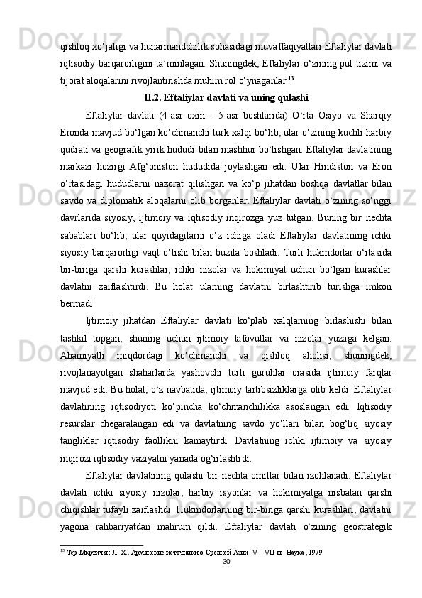 qishloq xo‘jaligi va hunarmandchilik sohasidagi muvaffaqiyatlari Eftaliylar davlati
iqtisodiy barqarorligini ta’minlagan. Shuningdek, Eftaliylar o‘zining pul tizimi va
tijorat aloqalarini rivojlantirishda muhim rol o‘ynaganlar. 13
II.2.  Eftaliylar davlati va uning qulashi
Eftaliylar   davlati   (4-asr   oxiri   -   5-asr   boshlarida)   O‘rta   Osiyo   va   Sharqiy
Eronda mavjud bo‘lgan ko‘chmanchi turk xalqi bo‘lib, ular o‘zining kuchli harbiy
qudrati va geografik yirik hududi bilan mashhur bo‘lishgan. Eftaliylar davlatining
markazi   hozirgi   Afg‘oniston   hududida   joylashgan   edi.   Ular   Hindiston   va   Eron
o‘rtasidagi   hududlarni   nazorat   qilishgan   va   ko‘p   jihatdan   boshqa   davlatlar   bilan
savdo   va   diplomatik   aloqalarni   olib   borganlar.   Eftaliylar   davlati   o‘zining   so‘nggi
davrlarida   siyosiy,   ijtimoiy   va   iqtisodiy   inqirozga   yuz   tutgan.   Buning   bir   nechta
sabablari   bo‘lib,   ular   quyidagilarni   o‘z   ichiga   oladi   Eftaliylar   davlatining   ichki
siyosiy   barqarorligi   vaqt   o‘tishi   bilan   buzila   boshladi.   Turli   hukmdorlar   o‘rtasida
bir-biriga   qarshi   kurashlar,   ichki   nizolar   va   hokimiyat   uchun   bo‘lgan   kurashlar
davlatni   zaiflashtirdi.   Bu   holat   ularning   davlatni   birlashtirib   turishga   imkon
bermadi.
Ijtimoiy   jihatdan   Eftaliylar   davlati   ko‘plab   xalqlarning   birlashishi   bilan
tashkil   topgan,   shuning   uchun   ijtimoiy   tafovutlar   va   nizolar   yuzaga   kelgan.
Ahamiyatli   miqdordagi   ko‘chmanchi   va   qishloq   aholisi,   shuningdek,
rivojlanayotgan   shaharlarda   yashovchi   turli   guruhlar   orasida   ijtimoiy   farqlar
mavjud edi. Bu holat, o‘z navbatida, ijtimoiy tartibsizliklarga olib keldi. Eftaliylar
davlatining   iqtisodiyoti   ko‘pincha   ko‘chmanchilikka   asoslangan   edi.   Iqtisodiy
resurslar   chegaralangan   edi   va   davlatning   savdo   yo‘llari   bilan   bog‘liq   siyosiy
tangliklar   iqtisodiy   faollikni   kamaytirdi.   Davlatning   ichki   ijtimoiy   va   siyosiy
inqirozi iqtisodiy vaziyatni yanada og‘irlashtrdi.
Eftaliylar   davlatining   qulashi   bir   nechta   omillar   bilan   izohlanadi.   Eftaliylar
davlati   ichki   siyosiy   nizolar,   harbiy   isyonlar   va   hokimiyatga   nisbatan   qarshi
chiqishlar tufayli zaiflashdi. Hukmdorlarning bir-biriga qarshi  kurashlari, davlatni
yagona   rahbariyatdan   mahrum   qildi.   Eftaliylar   davlati   o‘zining   geostrategik
13
 Тер-Мкртичян Л. Х.. Армянские источники о Средней Азии.  V — VII  вв. Наука, 1979
30