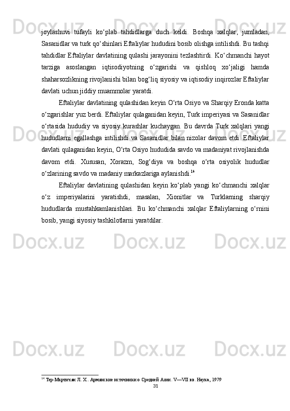 joylashuvi   tufayli   ko‘plab   tahdidlarga   duch   keldi.   Boshqa   xalqlar,   jumladan,
Sasanidlar va turk qo‘shinlari Eftaliylar hududini bosib olishga intilishdi. Bu tashqi
tahdidlar Eftaliylar davlatining qulashi jarayonini tezlashtirdi.   Ko‘chmanchi hayot
tarziga   asoslangan   iqtisodiyotning   o‘zgarishi   va   qishloq   xo‘jaligi   hamda
shaharsozlikning rivojlanishi bilan bog‘liq siyosiy va iqtisodiy inqirozlar Eftaliylar
davlati uchun jiddiy muammolar yaratdi.
Eftaliylar davlatining qulashidan keyin O‘rta Osiyo va Sharqiy Eronda katta
o‘zgarishlar yuz berdi. Eftaliylar qulaganidan keyin, Turk imperiyasi va Sasanidlar
o‘rtasida hududiy va siyosiy kurashlar  kuchaygan.   Bu davrda Turk xalqlari yangi
hududlarni  egallashga  intilishdi  va  Sasanidlar  bilan nizolar  davom  etdi. Eftaliylar
davlati qulaganidan keyin, O‘rta Osiyo hududida savdo va madaniyat rivojlanishda
davom   etdi.   Xususan,   Xorazm,   Sog‘diya   va   boshqa   o‘rta   osiyolik   hududlar
o‘zlarining savdo va madaniy markazlariga aylanishdi. 14
Eftaliylar   davlatining   qulashidan   keyin   ko‘plab   yangi   ko‘chmanchi   xalqlar
o‘z   imperiyalarini   yaratishdi,   masalan,   Xionitlar   va   Turklarning   sharqiy
hududlarda   mustahkamlanishlari.   Bu   ko‘chmanchi   xalqlar   Eftaliylarning   o‘rnini
bosib, yangi siyosiy tashkilotlarni yaratdilar.
14
 Тер-Мкртичян Л. Х.. Армянские источники о Средней Азии. V—VII вв. Наука, 1979
31 