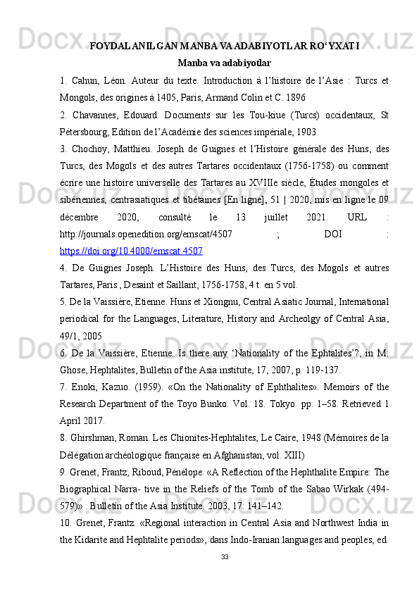 FOYDALANILGAN MANBA VA ADABIYOTLAR RO‘YXATI  
Manba va adabiyotlar
1.   Cahun,   Léon.   Auteur   du   texte.   Introduction   à   l’histoire   de   l’Asie   :   Turcs   et
Mongols, des origines à 1405, Paris, Armand Colin et C. 1896 
2.   Chavannes,   Edouard.   Documents   sur   les   Tou-kiue   (Turcs)   occidentaux,   St
Pétersbourg, Edition de l’Académie des sciences impériale, 1903 
3.   Chochoy,   Matthieu.   Joseph   de   Guignes   et   l’Histoire   générale   des   Huns,   des
Turcs,   des   Mogols   et   des   autres   Tartares   occidentaux   (1756-1758)   ou   comment
écrire   une   histoire   universelle   des   Tartares   au   XVIIIe   siècle,   Études   mongoles   et
sibériennes,  centrasiatiques  et  tibétaines  [En ligne], 51 | 2020, mis  en ligne le 09
décembre   2020,   consulté   le   13   juillet   2021.   URL   :
http://journals.openedition.org/emscat/4507   ;   DOI   :
https://doi.org/10.4000/emscat.4507  
4.   De   Guignes   Joseph.   L’Histoire   des   Huns,   des   Turcs,   des   Mogols   et   autres
Tartares, Paris , Desaint et Saillant, 1756-1758, 4 t. en 5 vol. 
5. De la Vaissière, Etienne. Huns et Xiongnu, Central Asiatic Journal, International
periodical   for   the   Languages,   Literature,   History   and   Archeolgy   of   Central   Asia,
49/1, 2005 
6.   De   la   Vaissière,   Etienne.   Is   there   any   ‘Nationality   of   the   Ephtalites’?,   in   M.
Ghose, Hephtalites, Bulletin of the Asia institute, 17, 2007, p. 119-137. 
7.   Enoki,   Kazuo.   (1959).   «On   the   Nationality   of   Ephthalites».   Memoirs   of   the
Research  Department  of  the  Toyo Bunko. Vol. 18. Tokyo. pp. 1–58. Retrieved 1
April 2017. 
8. Ghirshman, Roman. Les Chionites-Hephtalites, Le Caire, 1948 (Mémoires de la
Délégation archéologique française en Afghanistan, vol. XIII) 
9. Grenet, Frantz; Riboud, Pénélope. «A Reflection of the Hephthalite Empire: The
Biographical   Narra-   tive   in   the   Reliefs   of   the   Tomb   of   the   Sabao   Wirkak   (494-
579)» . Bulletin of the Asia Institute. 2003, 17: 141–142. 
10.   Grenet,   Frantz.   «Regional   interaction   in   Central   Asia   and   Northwest   India   in
the Kidarite and Hephtalite periods», dans Indo-Iranian languages and peoples, ed.
33 