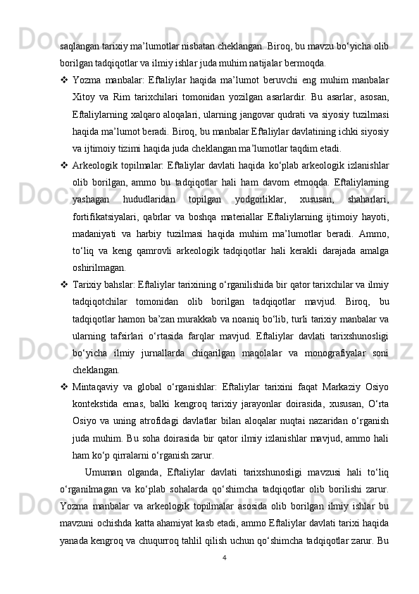 saqlangan tarixiy ma’lumotlar nisbatan cheklangan. Biroq, bu mavzu bo‘yicha olib
borilgan tadqiqotlar va ilmiy ishlar juda muhim natijalar bermoqda.
 Yozma   manbalar:   Eftaliylar   haqida   ma’lumot   beruvchi   eng   muhim   manbalar
Xitoy   va   Rim   tarixchilari   tomonidan   yozilgan   asarlardir.   Bu   asarlar,   asosan,
Eftaliylarning xalqaro aloqalari, ularning jangovar qudrati va siyosiy tuzilmasi
haqida ma’lumot beradi. Biroq, bu manbalar Eftaliylar davlatining ichki siyosiy
va ijtimoiy tizimi haqida juda cheklangan ma’lumotlar taqdim etadi.
 Arkeologik   topilmalar:   Eftaliylar   davlati   haqida  ko‘plab   arkeologik   izlanishlar
olib   borilgan,   ammo   bu   tadqiqotlar   hali   ham   davom   etmoqda.   Eftaliylarning
yashagan   hududlaridan   topilgan   yodgorliklar,   xususan,   shaharlari,
fortifikatsiyalari,   qabrlar   va   boshqa   materiallar   Eftaliylarning   ijtimoiy   hayoti,
madaniyati   va   harbiy   tuzilmasi   haqida   muhim   ma’lumotlar   beradi.   Ammo,
to‘liq   va   keng   qamrovli   arkeologik   tadqiqotlar   hali   kerakli   darajada   amalga
oshirilmagan.
 Tarixiy bahslar: Eftaliylar tarixining o‘rganilishida bir qator tarixchilar va ilmiy
tadqiqotchilar   tomonidan   olib   borilgan   tadqiqotlar   mavjud.   Biroq,   bu
tadqiqotlar hamon ba’zan murakkab va noaniq bo‘lib, turli tarixiy manbalar va
ularning   tafsirlari   o‘rtasida   farqlar   mavjud.   Eftaliylar   davlati   tarixshunosligi
bo‘yicha   ilmiy   jurnallarda   chiqarilgan   maqolalar   va   monografiyalar   soni
cheklangan.
 Mintaqaviy   va   global   o‘rganishlar:   Eftaliylar   tarixini   faqat   Markaziy   Osiyo
kontekstida   emas,   balki   kengroq   tarixiy   jarayonlar   doirasida,   xususan,   O‘rta
Osiyo   va   uning   atrofidagi   davlatlar   bilan   aloqalar   nuqtai   nazaridan   o‘rganish
juda  muhim.  Bu  soha   doirasida   bir  qator  ilmiy  izlanishlar  mavjud,  ammo  hali
ham ko‘p qirralarni o‘rganish zarur.
Umuman   olganda,   Eftaliylar   davlati   tarixshunosligi   mavzusi   hali   to‘liq
o‘rganilmagan   va   ko‘plab   sohalarda   qo‘shimcha   tadqiqotlar   olib   borilishi   zarur.
Yozma   manbalar   va   arkeologik   topilmalar   asosida   olib   borilgan   ilmiy   ishlar   bu
mavzuni ochishda katta ahamiyat kasb etadi, ammo Eftaliylar davlati tarixi haqida
yanada kengroq va chuqurroq tahlil qilish uchun qo‘shimcha tadqiqotlar zarur. Bu
4 