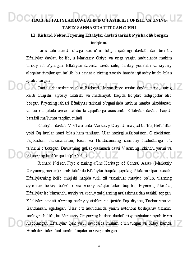 I.BOB. EFTALIYLAR DAVLATINING TASHKIL TOPISHI VA UNING
TARIX SAHNASIDA TUTGAN O‘RNI
I.1. Richard Nelson Fryening Eftaliylar davlati tarixi bo‘yicha olib borgan
tadqiqoti  
Tarix   sahifalarida   o‘ziga   xos   o‘rin   tutgan   qadimgi   davlatlardan   biri   bu
Eftaliylar   davlati   bo‘lib,   u   Markaziy   Osiyo   va   unga   yaqin   hududlarda   muhim
tarixiy   rol   o‘ynagan.   Eftaliylar   davrida   savdo-sotiq,   harbiy   yurishlar   va   siyosiy
aloqalar rivojlangan bo‘lib, bu davlat o‘zining siyosiy hamda iqtisodiy kuchi bilan
ajralib turgan.
Taniqli   sharqshunos   olim   Richard   Nelson   Frye   ushbu   davlat   tarixi,   uning
kelib   chiqishi,   siyosiy   tuzilishi   va   madaniyati   haqida   ko‘plab   tadqiqotlar   olib
borgan. Fryening ishlari  Eftaliylar  tarixini  o‘rganishda muhim manba hisoblanadi
va   bu   maqolada   aynan   ushbu   tadqiqotlarga   asoslanib,   Eftaliylar   davlati   haqida
batafsil ma’lumot taqdim etiladi.
Eftaliylar davlati V-VI asrlarda Markaziy Osiyoda mavjud bo‘lib, Heftalitlar
yoki   Oq   hunlar   nomi   bilan   ham   tanilgan.   Ular   hozirgi   Afg‘oniston,   O‘zbekiston,
Tojikiston,   Turkmaniston,   Eron   va   Hindistonning   shimoliy   hududlariga   o‘z
ta’sirini o‘tkazgan. Davlatning gullab-yashnash davri V asrning ikkinchi yarmi va
VI asrning boshlariga to‘g‘ri keladi.
Richard   Nelson   Frye   o‘zining   «The   Heritage   of   Central   Asia»   (Markaziy
Osiyoning merosi) nomli kitobida Eftaliylar haqida quyidagi fikrlarni ilgari suradi.
Eftaliylarning   kelib   chiqishi   haqida   turli   xil   taxminlar   mavjud   bo‘lib,   ularning
ayrimlari   turkiy,   ba’zilari   esa   eroniy   xalqlar   bilan   bog‘liq.   Fryening   fikricha,
Eftaliylar ko‘chmanchi turkiy va eroniy xalqlarning aralashmasidan tashkil topgan.
Eftaliylar  davlati  o‘zining harbiy yurishlari  natijasida Sog‘diyona, Tochariston va
Gandharani   egallagan.   Ular   o‘z   hududlarida   yarim   avtonom   boshqaruv   tizimini
saqlagan bo‘lib, bu Markaziy Osiyoning boshqa davlatlariga nisbatan noyob tizim
hisoblangan.   Eftaliylar   Ipak   yo‘li   savdosida   muhim   o‘rin   tutgan   va   Xitoy   hamda
Hindiston bilan faol savdo aloqalarini rivojlantirgan.
6 