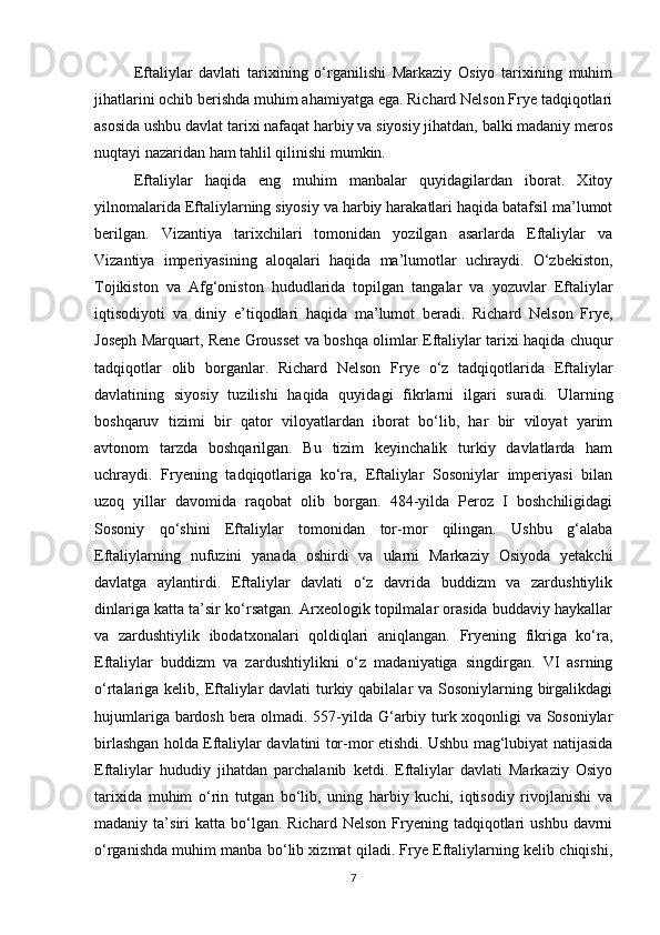 Eftaliylar   davlati   tarixining   o‘rganilishi   Markaziy   Osiyo   tarixining   muhim
jihatlarini ochib berishda muhim ahamiyatga ega. Richard Nelson Frye tadqiqotlari
asosida ushbu davlat tarixi nafaqat harbiy va siyosiy jihatdan, balki madaniy meros
nuqtayi nazaridan ham tahlil qilinishi mumkin.
Eftaliylar   haqida   eng   muhim   manbalar   quyidagilardan   iborat.   Xitoy
yilnomalarida Eftaliylarning siyosiy va harbiy harakatlari haqida batafsil ma’lumot
berilgan.   Vizantiya   tarixchilari   tomonidan   yozilgan   asarlarda   Eftaliylar   va
Vizantiya   imperiyasining   aloqalari   haqida   ma’lumotlar   uchraydi.   O‘zbekiston,
Tojikiston   va   Afg‘oniston   hududlarida   topilgan   tangalar   va   yozuvlar   Eftaliylar
iqtisodiyoti   va   diniy   e’tiqodlari   haqida   ma’lumot   beradi.   Richard   Nelson   Frye,
Joseph Marquart, Rene Grousset va boshqa olimlar Eftaliylar tarixi haqida chuqur
tadqiqotlar   olib   borganlar.   Richard   Nelson   Frye   o‘z   tadqiqotlarida   Eftaliylar
davlatining   siyosiy   tuzilishi   haqida   quyidagi   fikrlarni   ilgari   suradi.   Ularning
boshqaruv   tizimi   bir   qator   viloyatlardan   iborat   bo‘lib,   har   bir   viloyat   yarim
avtonom   tarzda   boshqarilgan.   Bu   tizim   keyinchalik   turkiy   davlatlarda   ham
uchraydi.   Fryening   tadqiqotlariga   ko‘ra,   Eftaliylar   Sosoniylar   imperiyasi   bilan
uzoq   yillar   davomida   raqobat   olib   borgan.   484-yilda   Peroz   I   boshchiligidagi
Sosoniy   qo‘shini   Eftaliylar   tomonidan   tor-mor   qilingan.   Ushbu   g‘alaba
Eftaliylarning   nufuzini   yanada   oshirdi   va   ularni   Markaziy   Osiyoda   yetakchi
davlatga   aylantirdi.   Eftaliylar   davlati   o‘z   davrida   buddizm   va   zardushtiylik
dinlariga katta ta’sir ko‘rsatgan. Arxeologik topilmalar orasida buddaviy haykallar
va   zardushtiylik   ibodatxonalari   qoldiqlari   aniqlangan.   Fryening   fikriga   ko‘ra,
Eftaliylar   buddizm   va   zardushtiylikni   o‘z   madaniyatiga   singdirgan.   VI   asrning
o‘rtalariga kelib, Eftaliylar  davlati  turkiy qabilalar  va Sosoniylarning birgalikdagi
hujumlariga bardosh bera olmadi. 557-yilda G‘arbiy turk xoqonligi va Sosoniylar
birlashgan holda Eftaliylar davlatini tor-mor etishdi. Ushbu mag‘lubiyat natijasida
Eftaliylar   hududiy   jihatdan   parchalanib   ketdi.   Eftaliylar   davlati   Markaziy   Osiyo
tarixida   muhim   o‘rin   tutgan   bo‘lib,   uning   harbiy   kuchi,   iqtisodiy   rivojlanishi   va
madaniy  ta’siri   katta  bo‘lgan.  Richard   Nelson  Fryening  tadqiqotlari  ushbu   davrni
o‘rganishda muhim manba bo‘lib xizmat qiladi. Frye Eftaliylarning kelib chiqishi,
7 