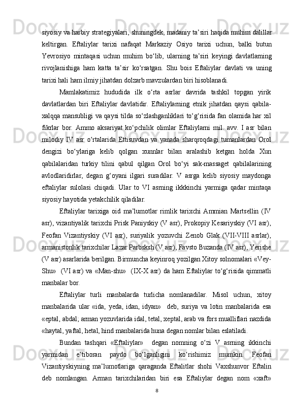 siyosiy va harbiy strategiyalari, shuningdek, madaniy ta’siri haqida muhim dalillar
keltirgan.   Eftaliylar   tarixi   nafaqat   Markaziy   Osiyo   tarixi   uchun,   balki   butun
Yevrosiyo   mintaqasi   uchun   muhim   bo‘lib,   ularning   ta’siri   keyingi   davlatlarning
rivojlanishiga   ham   katta   ta’sir   ko‘rsatgan.   Shu   bois   Eftaliylar   davlati   va   uning
tarixi hali ham ilmiy jihatdan dolzarb mavzulardan biri hisoblanadi.
Mamlakatimiz   hududida   ilk   o‘rta   asrlar   davrida   tashkil   topgan   yirik
davlatlardan   biri   Eftaliylar   davlatidir.   Eftaliylarning   etnik   jihatdan   qaysi   qabila-
xalqqa mansubligi va qaysi tilda so‘zlashganliklari to‘g‘risida fan olamida har xil
fikrlar   bor.   Ammo   aksariyat   ko‘pchilik   olimlar   Eftaliylarni   mil.   avv.   I   asr   bilan
milodiy   IV   asr   o‘rtalarida   Ettisuvdan   va   yanada   sharqroqdagi   tumanlardan   Orol
dengizi   bo‘ylariga   kelib   qolgan   xunnlar   bilan   aralashib   ketgan   holda   Xun
qabilalaridan   turkiy   tilini   qabul   qilgan   Orol   bo‘yi   sak-massaget   qabilalarining
avlodlaridirlar,   degan   g‘oyani   ilgari   suradilar.   V   asrga   kelib   siyosiy   maydonga
eftaliylar   sulolasi   chiqadi.   Ular   to   VI   asrning   ikkkinchi   yarmiga   qadar   mintaqa
siyosiy hayotida yetakchilik qiladilar.
Eftaliylar   tarixiga   oid   ma’lumotlar   rimlik   tarixchi   Ammian   Martsellin   (IV
asr), vizantiyalik tarixchi Prisk Paniyskiy (V asr), Prokopiy Kesariyskiy (VI asr),
Feofan   Vizantiyskiy   (VI   asr),   suriyalik   yozuvchi   Zenob   Glak   (VII-VIII   asrlar),
armanistonlik tarixchilar Lazar Parbsksh (V asr), Favsto Buzanda (IV asr), Yerishe
(V asr) asarlarida berilgan. Birmuncha keyinroq yozilgan Xitoy solnomalari «Vey-
Shu»    (VI   asr)   va  «Man-shu»     (IX-X   asr)   da   ham   Eftaliylar   to‘g‘risida   qimmatli
manbalar bor.
Eftaliylar   turli   manbalarda   turlicha   nomlanadilar.   Misol   uchun,   xitoy
manbalarida   ular   «ida,   yeda,   idan,   idyan»     deb,   suriya   va   lotin   manbalarida   esa
«eptal, abdal; arman yozuvlarida idal, tetal, xeptal, arab va fors mualliflari nazdida
«haytal, yaftal, hetal, hind manbalarida huna degan nomlar bilan eslatiladi.
Bundan   tashqari   «Eftaliylar»     degan   nomning   o‘zi   V   asrning   ikkinchi
yarmidan   e’tiboran   paydo   bo‘lganligini   ko‘rishimiz   mumkin.   Feofan
Vizantiyskiyning   ma’lumotlariga   qaraganda   Eftalitlar   shohi   Vaxshunvor   Eftalin
deb   nomlangan.   Arman   tarixchilaridan   biri   esa   Eftaliylar   degan   nom   «xaft»
8